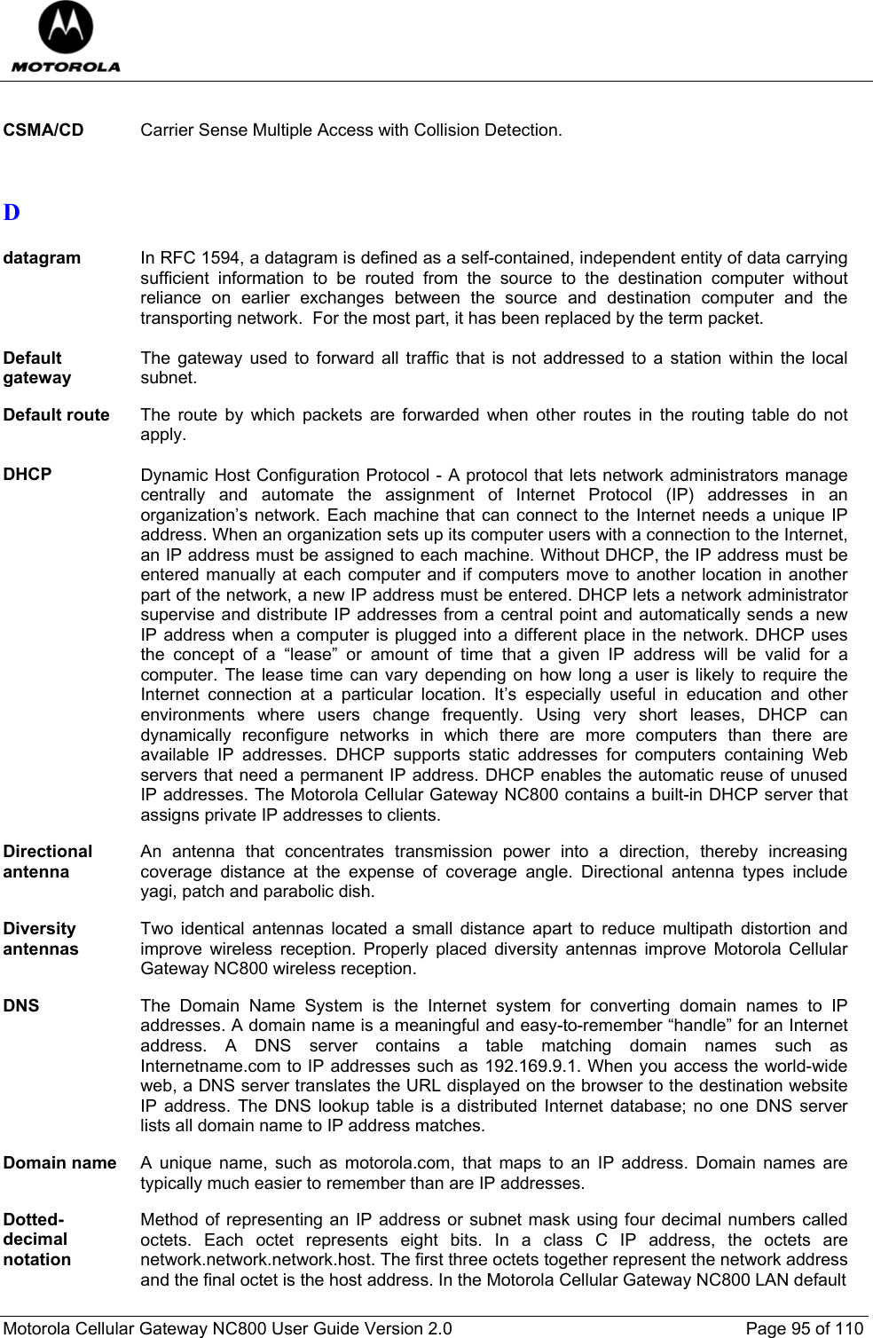  Motorola Cellular Gateway NC800 User Guide Version 2.0     Page 95 of 110   CSMA/CD  Carrier Sense Multiple Access with Collision Detection.   D  datagram  In RFC 1594, a datagram is defined as a self-contained, independent entity of data carrying sufficient information to be routed from the source to the destination computer without reliance on earlier exchanges between the source and destination computer and the transporting network.  For the most part, it has been replaced by the term packet.  Default gateway The gateway used to forward all traffic that is not addressed to a station within the local subnet.  Default route  The route by which packets are forwarded when other routes in the routing table do not apply.  DHCP Dynamic Host Configuration Protocol - A protocol that lets network administrators manage centrally and automate the assignment of Internet Protocol (IP) addresses in an organization’s network. Each machine that can connect to the Internet needs a unique IP address. When an organization sets up its computer users with a connection to the Internet, an IP address must be assigned to each machine. Without DHCP, the IP address must be entered manually at each computer and if computers move to another location in another part of the network, a new IP address must be entered. DHCP lets a network administrator supervise and distribute IP addresses from a central point and automatically sends a new IP address when a computer is plugged into a different place in the network. DHCP uses the concept of a “lease” or amount of time that a given IP address will be valid for a computer. The lease time can vary depending on how long a user is likely to require the Internet connection at a particular location. It’s especially useful in education and other environments where users change frequently. Using very short leases, DHCP can dynamically reconfigure networks in which there are more computers than there are available IP addresses. DHCP supports static addresses for computers containing Web servers that need a permanent IP address. DHCP enables the automatic reuse of unused IP addresses. The Motorola Cellular Gateway NC800 contains a built-in DHCP server that assigns private IP addresses to clients.  Directional antenna An antenna that concentrates transmission power into a direction, thereby increasing coverage distance at the expense of coverage angle. Directional antenna types include yagi, patch and parabolic dish.  Diversity antennas Two identical antennas located a small distance apart to reduce multipath distortion and improve wireless reception. Properly placed diversity antennas improve Motorola Cellular Gateway NC800 wireless reception.  DNS  The Domain Name System is the Internet system for converting domain names to IP addresses. A domain name is a meaningful and easy-to-remember “handle” for an Internet address. A DNS server contains a table matching domain names such as Internetname.com to IP addresses such as 192.169.9.1. When you access the world-wide web, a DNS server translates the URL displayed on the browser to the destination website IP address. The DNS lookup table is a distributed Internet database; no one DNS server lists all domain name to IP address matches.  Domain name  A unique name, such as motorola.com, that maps to an IP address. Domain names are typically much easier to remember than are IP addresses.  Dotted-decimal notation Method of representing an IP address or subnet mask using four decimal numbers called octets. Each octet represents eight bits. In a class C IP address, the octets are network.network.network.host. The first three octets together represent the network address and the final octet is the host address. In the Motorola Cellular Gateway NC800 LAN default 