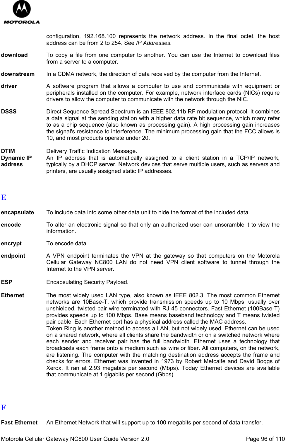  Motorola Cellular Gateway NC800 User Guide Version 2.0     Page 96 of 110  configuration, 192.168.100 represents the network address. In the final octet, the host address can be from 2 to 254. See IP Addresses.  download  To copy a file from one computer to another. You can use the Internet to download files from a server to a computer.  downstream  In a CDMA network, the direction of data received by the computer from the Internet.  driver  A software program that allows a computer to use and communicate with equipment or peripherals installed on the computer. For example, network interface cards (NICs) require drivers to allow the computer to communicate with the network through the NIC.   DSSS  Direct Sequence Spread Spectrum is an IEEE 802.11b RF modulation protocol. It combines a data signal at the sending station with a higher data rate bit sequence, which many refer to as a chip sequence (also known as processing gain). A high processing gain increases the signal&apos;s resistance to interference. The minimum processing gain that the FCC allows is 10, and most products operate under 20.  DTIM   Delivery Traffic Indication Message. Dynamic IP address An IP address that is automatically assigned to a client station in a TCP/IP network, typically by a DHCP server. Network devices that serve multiple users, such as servers and printers, are usually assigned static IP addresses.   E  encapsulate To include data into some other data unit to hide the format of the included data.  encode To alter an electronic signal so that only an authorized user can unscramble it to view the information.  encrypt  To encode data.  endpoint  A VPN endpoint terminates the VPN at the gateway so that computers on the Motorola Cellular Gateway NC800 LAN do not need VPN client software to tunnel through the Internet to the VPN server.  ESP  Encapsulating Security Payload.  Ethernet  The most widely used LAN type, also known as IEEE 802.3. The most common Ethernet networks are 10Base-T, which provide transmission speeds up to 10 Mbps, usually over unshielded, twisted-pair wire terminated with RJ-45 connectors. Fast Ethernet (100Base-T) provides speeds up to 100 Mbps. Base means baseband technology and T means twisted pair cable. Each Ethernet port has a physical address called the MAC address. Token Ring is another method to access a LAN, but not widely used. Ethernet can be used on a shared network, where all clients share the bandwidth or on a switched network where each sender and receiver pair has the full bandwidth. Ethernet uses a technology that broadcasts each frame onto a medium such as wire or fiber. All computers, on the network, are listening. The computer with the matching destination address accepts the frame and checks for errors. Ethernet was invented in 1973 by Robert Metcalfe and David Boggs of Xerox. It ran at 2.93 megabits per second (Mbps). Today Ethernet devices are available that communicate at 1 gigabits per second (Gbps).    F  Fast Ethernet An Ethernet Network that will support up to 100 megabits per second of data transfer.  