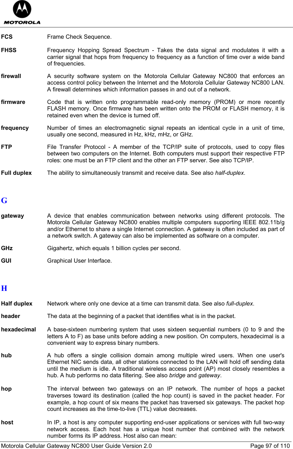  Motorola Cellular Gateway NC800 User Guide Version 2.0     Page 97 of 110  FCS  Frame Check Sequence.  FHSS  Frequency Hopping Spread Spectrum - Takes the data signal and modulates it with a carrier signal that hops from frequency to frequency as a function of time over a wide band of frequencies.  firewall  A security software system on the Motorola Cellular Gateway NC800 that enforces an access control policy between the Internet and the Motorola Cellular Gateway NC800 LAN. A firewall determines which information passes in and out of a network.  firmware  Code that is written onto programmable read-only memory (PROM) or more recently FLASH memory. Once firmware has been written onto the PROM or FLASH memory, it is retained even when the device is turned off.  frequency  Number of times an electromagnetic signal repeats an identical cycle in a unit of time, usually one second, measured in Hz, kHz, mHz, or GHz.  FTP  File Transfer Protocol - A member of the TCP/IP suite of protocols, used to copy files between two computers on the Internet. Both computers must support their respective FTP roles: one must be an FTP client and the other an FTP server. See also TCP/IP.   Full duplex  The ability to simultaneously transmit and receive data. See also half-duplex.   G  gateway A device that enables communication between networks using different protocols. The Motorola Cellular Gateway NC800 enables multiple computers supporting IEEE 802.11b/g and/or Ethernet to share a single Internet connection. A gateway is often included as part of a network switch. A gateway can also be implemented as software on a computer.  GHz Gigahertz, which equals 1 billion cycles per second.  GUI  Graphical User Interface.   H  Half duplex Network where only one device at a time can transmit data. See also full-duplex.  header  The data at the beginning of a packet that identifies what is in the packet.  hexadecimal A base-sixteen numbering system that uses sixteen sequential numbers (0 to 9 and the letters A to F) as base units before adding a new position. On computers, hexadecimal is a convenient way to express binary numbers.  hub  A hub offers a single collision domain among multiple wired users. When one user&apos;s Ethernet NIC sends data, all other stations connected to the LAN will hold off sending data until the medium is idle. A traditional wireless access point (AP) most closely resembles a hub. A hub performs no data filtering. See also bridge and gateway.  hop  The interval between two gateways on an IP network. The number of hops a packet traverses toward its destination (called the hop count) is saved in the packet header. For example, a hop count of six means the packet has traversed six gateways. The packet hop count increases as the time-to-live (TTL) value decreases.  host  In IP, a host is any computer supporting end-user applications or services with full two-way network access. Each host has a unique host number that combined with the network number forms its IP address. Host also can mean: 