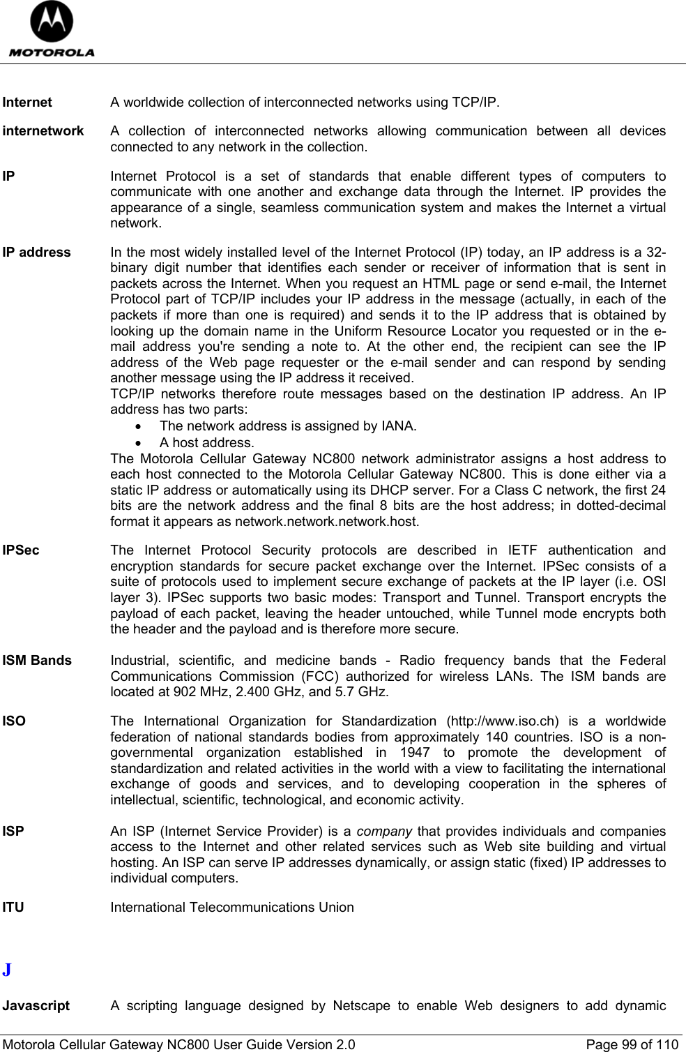  Motorola Cellular Gateway NC800 User Guide Version 2.0     Page 99 of 110   Internet  A worldwide collection of interconnected networks using TCP/IP.  internetwork  A collection of interconnected networks allowing communication between all devices connected to any network in the collection.  IP  Internet Protocol is a set of standards that enable different types of computers to communicate with one another and exchange data through the Internet. IP provides the appearance of a single, seamless communication system and makes the Internet a virtual network.  IP address  In the most widely installed level of the Internet Protocol (IP) today, an IP address is a 32-binary digit number that identifies each sender or receiver of information that is sent in packets across the Internet. When you request an HTML page or send e-mail, the Internet Protocol part of TCP/IP includes your IP address in the message (actually, in each of the packets if more than one is required) and sends it to the IP address that is obtained by looking up the domain name in the Uniform Resource Locator you requested or in the e-mail address you&apos;re sending a note to. At the other end, the recipient can see the IP address of the Web page requester or the e-mail sender and can respond by sending another message using the IP address it received.  TCP/IP networks therefore route messages based on the destination IP address. An IP address has two parts:  •  The network address is assigned by IANA. •  A host address. The Motorola Cellular Gateway NC800 network administrator assigns a host address to each host connected to the Motorola Cellular Gateway NC800. This is done either via a static IP address or automatically using its DHCP server. For a Class C network, the first 24 bits are the network address and the final 8 bits are the host address; in dotted-decimal format it appears as network.network.network.host.  IPSec  The Internet Protocol Security protocols are described in IETF authentication and encryption standards for secure packet exchange over the Internet. IPSec consists of a suite of protocols used to implement secure exchange of packets at the IP layer (i.e. OSI layer 3). IPSec supports two basic modes: Transport and Tunnel. Transport encrypts the payload of each packet, leaving the header untouched, while Tunnel mode encrypts both the header and the payload and is therefore more secure.   ISM Bands    Industrial, scientific, and medicine bands - Radio frequency bands that the Federal Communications Commission (FCC) authorized for wireless LANs. The ISM bands are located at 902 MHz, 2.400 GHz, and 5.7 GHz.  ISO  The International Organization for Standardization (http://www.iso.ch) is a worldwide federation of national standards bodies from approximately 140 countries. ISO is a non-governmental organization established in 1947 to promote the development of standardization and related activities in the world with a view to facilitating the international exchange of goods and services, and to developing cooperation in the spheres of intellectual, scientific, technological, and economic activity.  ISP  An ISP (Internet Service Provider) is a company that provides individuals and companies access to the Internet and other related services such as Web site building and virtual hosting. An ISP can serve IP addresses dynamically, or assign static (fixed) IP addresses to individual computers.  ITU  International Telecommunications Union   J  Javascript A scripting language designed by Netscape to enable Web designers to add dynamic 