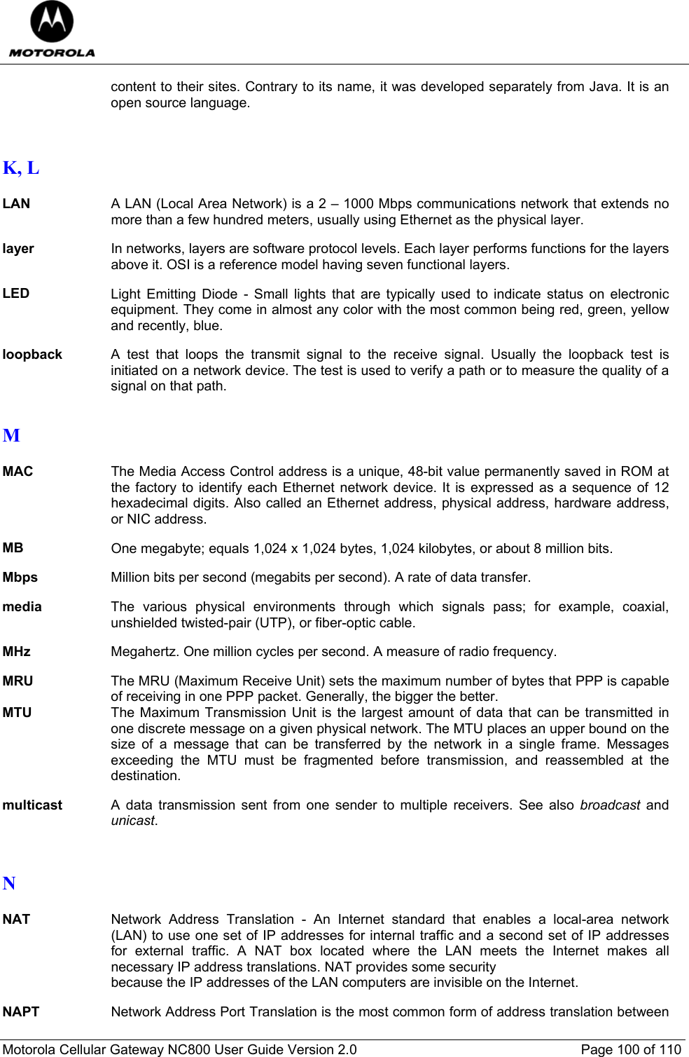  Motorola Cellular Gateway NC800 User Guide Version 2.0     Page 100 of 110  content to their sites. Contrary to its name, it was developed separately from Java. It is an open source language.   K, L  LAN A LAN (Local Area Network) is a 2 – 1000 Mbps communications network that extends no more than a few hundred meters, usually using Ethernet as the physical layer.  layer In networks, layers are software protocol levels. Each layer performs functions for the layers above it. OSI is a reference model having seven functional layers.  LED  Light Emitting Diode - Small lights that are typically used to indicate status on electronic equipment. They come in almost any color with the most common being red, green, yellow and recently, blue.  loopback  A test that loops the transmit signal to the receive signal. Usually the loopback test is initiated on a network device. The test is used to verify a path or to measure the quality of a signal on that path.  M  MAC The Media Access Control address is a unique, 48-bit value permanently saved in ROM at the factory to identify each Ethernet network device. It is expressed as a sequence of 12 hexadecimal digits. Also called an Ethernet address, physical address, hardware address, or NIC address.  MB One megabyte; equals 1,024 x 1,024 bytes, 1,024 kilobytes, or about 8 million bits.  Mbps  Million bits per second (megabits per second). A rate of data transfer.  media  The various physical environments through which signals pass; for example, coaxial, unshielded twisted-pair (UTP), or fiber-optic cable.  MHz  Megahertz. One million cycles per second. A measure of radio frequency.  MRU  The MRU (Maximum Receive Unit) sets the maximum number of bytes that PPP is capable of receiving in one PPP packet. Generally, the bigger the better. MTU  The Maximum Transmission Unit is the largest amount of data that can be transmitted in one discrete message on a given physical network. The MTU places an upper bound on the size of a message that can be transferred by the network in a single frame. Messages exceeding the MTU must be fragmented before transmission, and reassembled at the destination.  multicast  A data transmission sent from one sender to multiple receivers. See also broadcast and unicast.   N  NAT Network Address Translation - An Internet standard that enables a local-area network (LAN) to use one set of IP addresses for internal traffic and a second set of IP addresses for external traffic. A NAT box located where the LAN meets the Internet makes all necessary IP address translations. NAT provides some security  because the IP addresses of the LAN computers are invisible on the Internet.  NAPT Network Address Port Translation is the most common form of address translation between 
