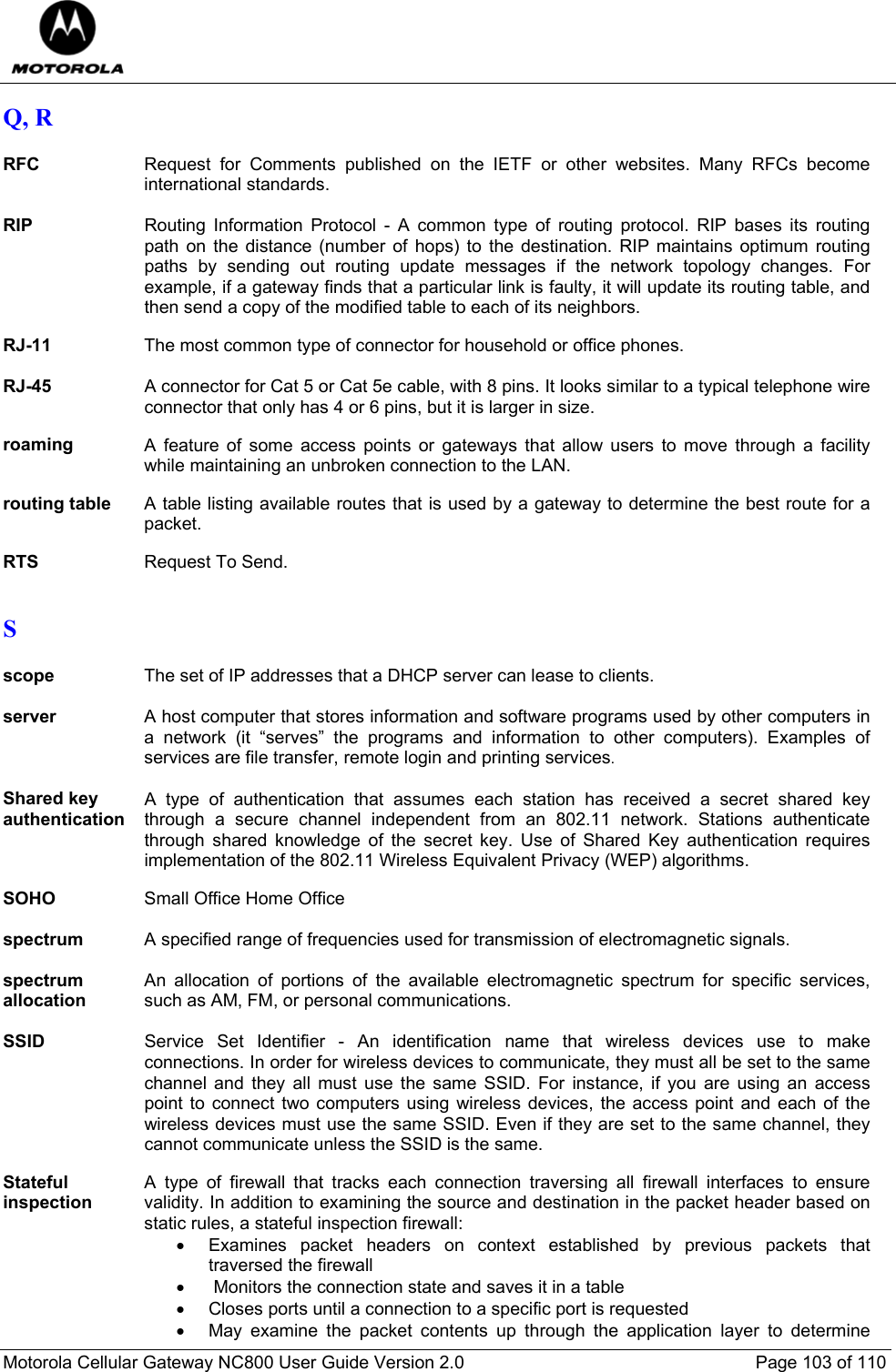  Motorola Cellular Gateway NC800 User Guide Version 2.0     Page 103 of 110  Q, R  RFC  Request for Comments published on the IETF or other websites. Many RFCs become international standards.  RIP Routing Information Protocol - A common type of routing protocol. RIP bases its routing path on the distance (number of hops) to the destination. RIP maintains optimum routing paths by sending out routing update messages if the network topology changes. For example, if a gateway finds that a particular link is faulty, it will update its routing table, and then send a copy of the modified table to each of its neighbors.  RJ-11  The most common type of connector for household or office phones.  RJ-45 A connector for Cat 5 or Cat 5e cable, with 8 pins. It looks similar to a typical telephone wire connector that only has 4 or 6 pins, but it is larger in size.  roaming  A feature of some access points or gateways that allow users to move through a facility while maintaining an unbroken connection to the LAN.  routing table  A table listing available routes that is used by a gateway to determine the best route for a packet.  RTS  Request To Send.  S  scope  The set of IP addresses that a DHCP server can lease to clients.  server  A host computer that stores information and software programs used by other computers in a network (it “serves” the programs and information to other computers). Examples of services are file transfer, remote login and printing services.  Shared key authentication A type of authentication that assumes each station has received a secret shared key through a secure channel independent from an 802.11 network. Stations authenticate through shared knowledge of the secret key. Use of Shared Key authentication requires implementation of the 802.11 Wireless Equivalent Privacy (WEP) algorithms.  SOHO  Small Office Home Office  spectrum  A specified range of frequencies used for transmission of electromagnetic signals.  spectrum allocation An allocation of portions of the available electromagnetic spectrum for specific services, such as AM, FM, or personal communications.  SSID Service Set Identifier - An identification name that wireless devices use to make connections. In order for wireless devices to communicate, they must all be set to the same channel and they all must use the same SSID. For instance, if you are using an access point to connect two computers using wireless devices, the access point and each of the wireless devices must use the same SSID. Even if they are set to the same channel, they cannot communicate unless the SSID is the same.  Stateful inspection A type of firewall that tracks each connection traversing all firewall interfaces to ensure validity. In addition to examining the source and destination in the packet header based on static rules, a stateful inspection firewall: •  Examines packet headers on context established by previous packets that traversed the firewall •  Monitors the connection state and saves it in a table •  Closes ports until a connection to a specific port is requested •  May examine the packet contents up through the application layer to determine 