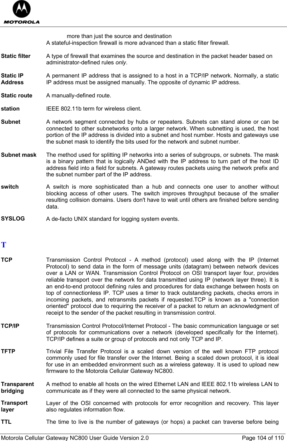  Motorola Cellular Gateway NC800 User Guide Version 2.0     Page 104 of 110  more than just the source and destination A stateful-inspection firewall is more advanced than a static filter firewall.  Static filter  A type of firewall that examines the source and destination in the packet header based on  administrator-defined rules only.  Static IP Address A permanent IP address that is assigned to a host in a TCP/IP network. Normally, a static IP address must be assigned manually. The opposite of dynamic IP address.  Static route  A manually-defined route.  station  IEEE 802.11b term for wireless client.  Subnet  A network segment connected by hubs or repeaters. Subnets can stand alone or can be connected to other subnetworks onto a larger network. When subnetting is used, the host portion of the IP address is divided into a subnet and host number. Hosts and gateways use the subnet mask to identify the bits used for the network and subnet number.  Subnet mask  The method used for splitting IP networks into a series of subgroups, or subnets. The mask is a binary pattern that is logically ANDed with the IP address to turn part of the host ID address field into a field for subnets. A gateway routes packets using the network prefix and the subnet number part of the IP address.  switch  A switch is more sophisticated than a hub and connects one user to another without blocking access of other users. The switch improves throughput because of the smaller resulting collision domains. Users don&apos;t have to wait until others are finished before sending data.  SYSLOG  A de-facto UNIX standard for logging system events.   T  TCP  Transmission Control Protocol - A method (protocol) used along with the IP (Internet Protocol) to send data in the form of message units (datagram) between network devices over a LAN or WAN. Transmission Control Protocol on OSI transport layer four, provides reliable transport over the network for data transmitted using IP (network layer three). It is an end-to-end protocol defining rules and procedures for data exchange between hosts on top of connectionless IP. TCP uses a timer to track outstanding packets, checks errors in incoming packets, and retransmits packets if requested.TCP is known as a &quot;connection oriented&quot; protocol due to requiring the receiver of a packet to return an acknowledgment of receipt to the sender of the packet resulting in transmission control.  TCP/IP Transmission Control Protocol/Internet Protocol - The basic communication language or set of protocols for communications over a network (developed specifically for the Internet). TCP/IP defines a suite or group of protocols and not only TCP and IP.  TFTP  Trivial File Transfer Protocol is a scaled down version of the well known FTP protocol commonly used for file transfer over the Internet. Being a scaled down protocol, it is ideal for use in an embedded environment such as a wireless gateway. It is used to upload new firmware to the Motorola Cellular Gateway NC800.  Transparent bridging A method to enable all hosts on the wired Ethernet LAN and IEEE 802.11b wireless LAN to communicate as if they were all connected to the same physical network.  Transport layer Layer of the OSI concerned with protocols for error recognition and recovery. This layer also regulates information flow.  TTL  The time to live is the number of gateways (or hops) a packet can traverse before being 