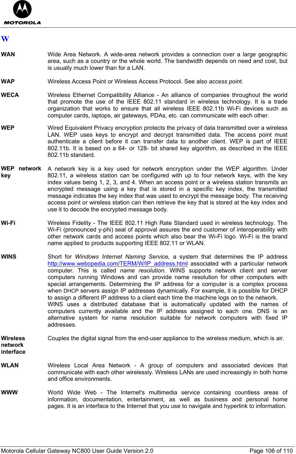  Motorola Cellular Gateway NC800 User Guide Version 2.0     Page 106 of 110  W  WAN  Wide Area Network. A wide-area network provides a connection over a large geographic area, such as a country or the whole world. The bandwidth depends on need and cost, but is usually much lower than for a LAN.  WAP  Wireless Access Point or Wireless Access Protocol. See also access point.  WECA Wireless Ethernet Compatibility Alliance - An alliance of companies throughout the world that promote the use of the IEEE 802.11 standard in wireless technology. It is a trade organization that works to ensure that all wireless IEEE 802.11b Wi-Fi devices such as computer cards, laptops, air gateways, PDAs, etc. can communicate with each other.  WEP  Wired Equivalent Privacy encryption protects the privacy of data transmitted over a wireless LAN. WEP uses keys to encrypt and decrypt transmitted data. The access point must authenticate a client before it can transfer data to another client. WEP is part of IEEE 802.11b. It is based on a 64- or 128- bit shared key algorithm, as described in the IEEE 802.11b standard.  WEP network key A network key is a key used for network encryption under the WEP algorithm. Under 802.11, a wireless station can be configured with up to four network keys, with the key index values being 1, 2, 3, and 4. When an access point or a wireless station transmits an encrypted message using a key that is stored in a specific key index, the transmitted message indicates the key index that was used to encrypt the message body. The receiving access point or wireless station can then retrieve the key that is stored at the key index and use it to decode the encrypted message body.  Wi-Fi  Wireless Fidelity - The IEEE 802.11 High Rate Standard used in wireless technology. The Wi-Fi (pronounced y-phi) seal of approval assures the end customer of interoperability with other network cards and access points which also bear the Wi-Fi logo. Wi-Fi is the brand name applied to products supporting IEEE 802.11 or WLAN.  WINS  Short for Windows Internet Naming Service, a system that determines the IP address http://www.webopedia.com/TERM/W/IP_address.html associated with a particular network computer. This is called name resolution. WINS supports network client and server computers running Windows and can provide name resolution for other computers with special arrangements. Determining the IP address for a computer is a complex process when DHCP servers assign IP addresses dynamically. For example, it is possible for DHCP to assign a different IP address to a client each time the machine logs on to the network.  WINS uses a distributed database that is automatically updated with the names of computers currently available and the IP address assigned to each one. DNS is an alternative system for name resolution suitable for network computers with fixed IP addresses.  Wireless network interface Couples the digital signal from the end-user appliance to the wireless medium, which is air.    WLAN  Wireless Local Area Network - A group of computers and associated devices that communicate with each other wirelessly. Wireless LANs are used increasingly in both home and office environments.  WWW  World Wide Web - The Internet&apos;s multimedia service containing countless areas of information, documentation, entertainment, as well as business and personal home pages. It is an interface to the Internet that you use to navigate and hyperlink to information. 