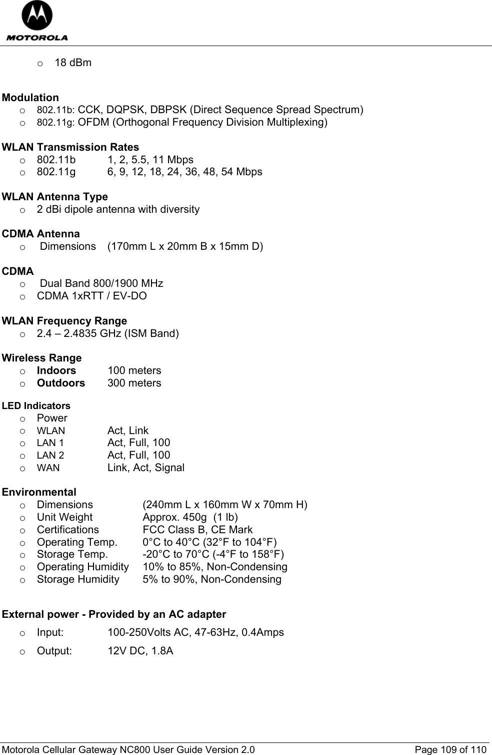  Motorola Cellular Gateway NC800 User Guide Version 2.0     Page 109 of 110  o  18 dBm    Modulation        o 802.11b: CCK, DQPSK, DBPSK (Direct Sequence Spread Spectrum) o 802.11g: OFDM (Orthogonal Frequency Division Multiplexing)  WLAN Transmission Rates o  802.11b  1, 2, 5.5, 11 Mbps o  802.11g  6, 9, 12, 18, 24, 36, 48, 54 Mbps  WLAN Antenna Type o  2 dBi dipole antenna with diversity  CDMA Antenna o   Dimensions  (170mm L x 20mm B x 15mm D)  CDMA  o   Dual Band 800/1900 MHz o  CDMA 1xRTT / EV-DO  WLAN Frequency Range  o  2.4 – 2.4835 GHz (ISM Band)  Wireless Range o Indoors  100 meters  o Outdoors  300 meters   LED Indicators o Power    o WLAN     Act, Link o LAN 1    Act, Full, 100 o LAN 2    Act, Full, 100 o WAN   Link, Act, Signal  Environmental  o  Dimensions     (240mm L x 160mm W x 70mm H) o  Unit Weight     Approx. 450g  (1 lb)         o  Certifications     FCC Class B, CE Mark      o  Operating Temp.   0°C to 40°C (32°F to 104°F)     o  Storage Temp.   -20°C to 70°C (-4°F to 158°F)   o  Operating Humidity   10% to 85%, Non-Condensing   o  Storage Humidity   5% to 90%, Non-Condensing      External power - Provided by an AC adapter o  Input:     100-250Volts AC, 47-63Hz, 0.4Amps o  Output:   12V DC, 1.8A    