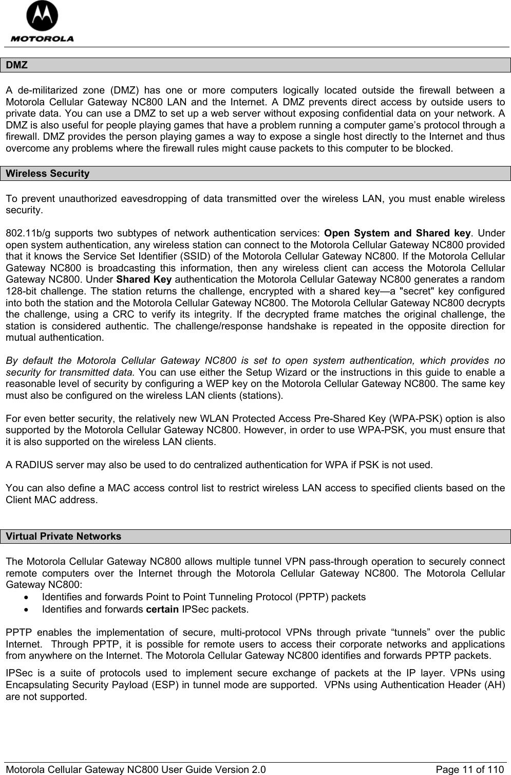  Motorola Cellular Gateway NC800 User Guide Version 2.0     Page 11 of 110  DMZ A de-militarized zone (DMZ) has one or more computers logically located outside the firewall between a Motorola Cellular Gateway NC800 LAN and the Internet. A DMZ prevents direct access by outside users to private data. You can use a DMZ to set up a web server without exposing confidential data on your network. A DMZ is also useful for people playing games that have a problem running a computer game’s protocol through a firewall. DMZ provides the person playing games a way to expose a single host directly to the Internet and thus overcome any problems where the firewall rules might cause packets to this computer to be blocked. Wireless Security To prevent unauthorized eavesdropping of data transmitted over the wireless LAN, you must enable wireless security.   802.11b/g supports two subtypes of network authentication services: Open System and Shared key. Under open system authentication, any wireless station can connect to the Motorola Cellular Gateway NC800 provided that it knows the Service Set Identifier (SSID) of the Motorola Cellular Gateway NC800. If the Motorola Cellular Gateway NC800 is broadcasting this information, then any wireless client can access the Motorola Cellular Gateway NC800. Under Shared Key authentication the Motorola Cellular Gateway NC800 generates a random 128-bit challenge. The station returns the challenge, encrypted with a shared key—a &quot;secret&quot; key configured into both the station and the Motorola Cellular Gateway NC800. The Motorola Cellular Gateway NC800 decrypts the challenge, using a CRC to verify its integrity. If the decrypted frame matches the original challenge, the station is considered authentic. The challenge/response handshake is repeated in the opposite direction for mutual authentication.   By default the Motorola Cellular Gateway NC800 is set to open system authentication, which provides no security for transmitted data. You can use either the Setup Wizard or the instructions in this guide to enable a reasonable level of security by configuring a WEP key on the Motorola Cellular Gateway NC800. The same key must also be configured on the wireless LAN clients (stations).  For even better security, the relatively new WLAN Protected Access Pre-Shared Key (WPA-PSK) option is also supported by the Motorola Cellular Gateway NC800. However, in order to use WPA-PSK, you must ensure that it is also supported on the wireless LAN clients.   A RADIUS server may also be used to do centralized authentication for WPA if PSK is not used.  You can also define a MAC access control list to restrict wireless LAN access to specified clients based on the Client MAC address.  Virtual Private Networks The Motorola Cellular Gateway NC800 allows multiple tunnel VPN pass-through operation to securely connect remote computers over the Internet through the Motorola Cellular Gateway NC800. The Motorola Cellular Gateway NC800: •  Identifies and forwards Point to Point Tunneling Protocol (PPTP) packets •  Identifies and forwards certain IPSec packets.  PPTP enables the implementation of secure, multi-protocol VPNs through private “tunnels” over the public Internet.  Through PPTP, it is possible for remote users to access their corporate networks and applications from anywhere on the Internet. The Motorola Cellular Gateway NC800 identifies and forwards PPTP packets. IPSec is a suite of protocols used to implement secure exchange of packets at the IP layer. VPNs using Encapsulating Security Payload (ESP) in tunnel mode are supported.  VPNs using Authentication Header (AH) are not supported. 