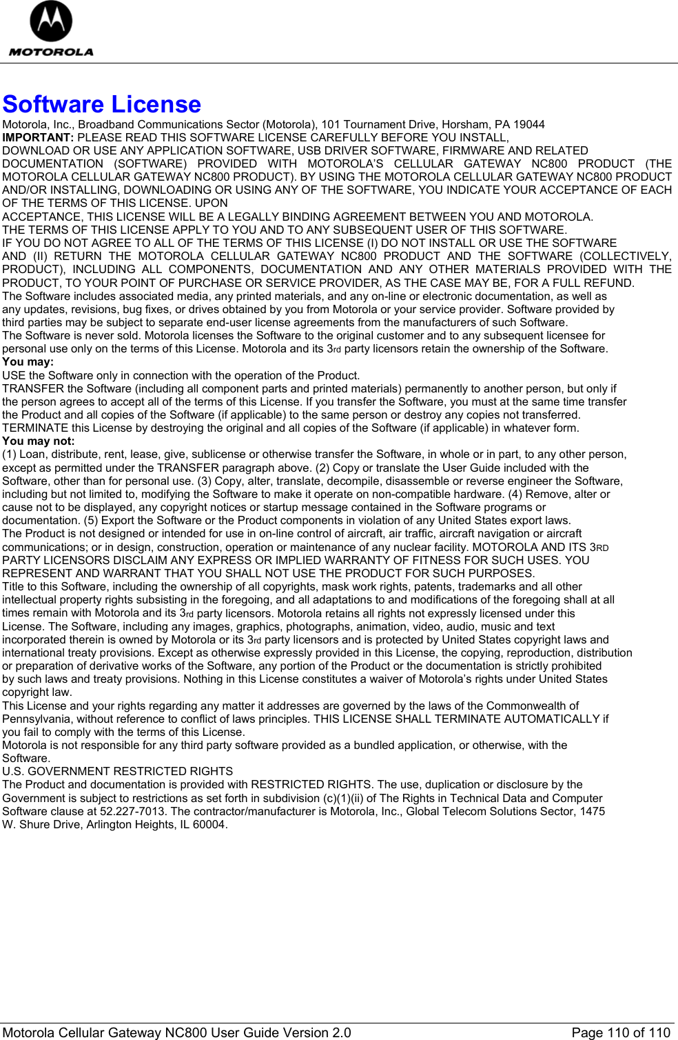  Motorola Cellular Gateway NC800 User Guide Version 2.0     Page 110 of 110   Software License Motorola, Inc., Broadband Communications Sector (Motorola), 101 Tournament Drive, Horsham, PA 19044 IMPORTANT: PLEASE READ THIS SOFTWARE LICENSE CAREFULLY BEFORE YOU INSTALL,  DOWNLOAD OR USE ANY APPLICATION SOFTWARE, USB DRIVER SOFTWARE, FIRMWARE AND RELATED  DOCUMENTATION (SOFTWARE) PROVIDED WITH MOTOROLA’S CELLULAR GATEWAY NC800 PRODUCT (THE MOTOROLA CELLULAR GATEWAY NC800 PRODUCT). BY USING THE MOTOROLA CELLULAR GATEWAY NC800 PRODUCT AND/OR INSTALLING, DOWNLOADING OR USING ANY OF THE SOFTWARE, YOU INDICATE YOUR ACCEPTANCE OF EACH OF THE TERMS OF THIS LICENSE. UPON  ACCEPTANCE, THIS LICENSE WILL BE A LEGALLY BINDING AGREEMENT BETWEEN YOU AND MOTOROLA.  THE TERMS OF THIS LICENSE APPLY TO YOU AND TO ANY SUBSEQUENT USER OF THIS SOFTWARE.  IF YOU DO NOT AGREE TO ALL OF THE TERMS OF THIS LICENSE (I) DO NOT INSTALL OR USE THE SOFTWARE  AND (II) RETURN THE MOTOROLA CELLULAR GATEWAY NC800 PRODUCT AND THE SOFTWARE (COLLECTIVELY, PRODUCT), INCLUDING ALL COMPONENTS, DOCUMENTATION AND ANY OTHER MATERIALS PROVIDED WITH THE PRODUCT, TO YOUR POINT OF PURCHASE OR SERVICE PROVIDER, AS THE CASE MAY BE, FOR A FULL REFUND. The Software includes associated media, any printed materials, and any on-line or electronic documentation, as well as  any updates, revisions, bug fixes, or drives obtained by you from Motorola or your service provider. Software provided by  third parties may be subject to separate end-user license agreements from the manufacturers of such Software. The Software is never sold. Motorola licenses the Software to the original customer and to any subsequent licensee for  personal use only on the terms of this License. Motorola and its 3rd party licensors retain the ownership of the Software.  You may: USE the Software only in connection with the operation of the Product.  TRANSFER the Software (including all component parts and printed materials) permanently to another person, but only if  the person agrees to accept all of the terms of this License. If you transfer the Software, you must at the same time transfer  the Product and all copies of the Software (if applicable) to the same person or destroy any copies not transferred.  TERMINATE this License by destroying the original and all copies of the Software (if applicable) in whatever form. You may not: (1) Loan, distribute, rent, lease, give, sublicense or otherwise transfer the Software, in whole or in part, to any other person,  except as permitted under the TRANSFER paragraph above. (2) Copy or translate the User Guide included with the  Software, other than for personal use. (3) Copy, alter, translate, decompile, disassemble or reverse engineer the Software,  including but not limited to, modifying the Software to make it operate on non-compatible hardware. (4) Remove, alter or  cause not to be displayed, any copyright notices or startup message contained in the Software programs or  documentation. (5) Export the Software or the Product components in violation of any United States export laws. The Product is not designed or intended for use in on-line control of aircraft, air traffic, aircraft navigation or aircraft  communications; or in design, construction, operation or maintenance of any nuclear facility. MOTOROLA AND ITS 3RD  PARTY LICENSORS DISCLAIM ANY EXPRESS OR IMPLIED WARRANTY OF FITNESS FOR SUCH USES. YOU  REPRESENT AND WARRANT THAT YOU SHALL NOT USE THE PRODUCT FOR SUCH PURPOSES. Title to this Software, including the ownership of all copyrights, mask work rights, patents, trademarks and all other  intellectual property rights subsisting in the foregoing, and all adaptations to and modifications of the foregoing shall at all  times remain with Motorola and its 3rd party licensors. Motorola retains all rights not expressly licensed under this  License. The Software, including any images, graphics, photographs, animation, video, audio, music and text  incorporated therein is owned by Motorola or its 3rd party licensors and is protected by United States copyright laws and  international treaty provisions. Except as otherwise expressly provided in this License, the copying, reproduction, distribution  or preparation of derivative works of the Software, any portion of the Product or the documentation is strictly prohibited  by such laws and treaty provisions. Nothing in this License constitutes a waiver of Motorola’s rights under United States  copyright law. This License and your rights regarding any matter it addresses are governed by the laws of the Commonwealth of  Pennsylvania, without reference to conflict of laws principles. THIS LICENSE SHALL TERMINATE AUTOMATICALLY if  you fail to comply with the terms of this License. Motorola is not responsible for any third party software provided as a bundled application, or otherwise, with the  Software. U.S. GOVERNMENT RESTRICTED RIGHTS The Product and documentation is provided with RESTRICTED RIGHTS. The use, duplication or disclosure by the  Government is subject to restrictions as set forth in subdivision (c)(1)(ii) of The Rights in Technical Data and Computer  Software clause at 52.227-7013. The contractor/manufacturer is Motorola, Inc., Global Telecom Solutions Sector, 1475  W. Shure Drive, Arlington Heights, IL 60004. 