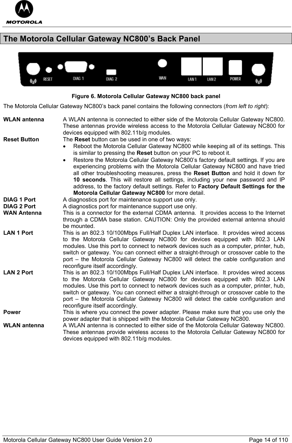  Motorola Cellular Gateway NC800 User Guide Version 2.0     Page 14 of 110  The Motorola Cellular Gateway NC800’s Back Panel  Figure 6. Motorola Cellular Gateway NC800 back panel The Motorola Cellular Gateway NC800’s back panel contains the following connectors (from left to right):  WLAN antenna  A WLAN antenna is connected to either side of the Motorola Cellular Gateway NC800. These antennas provide wireless access to the Motorola Cellular Gateway NC800 for devices equipped with 802.11b/g modules.  Reset Button The Reset button can be used in one of two ways: •  Reboot the Motorola Cellular Gateway NC800 while keeping all of its settings. This is similar to pressing the Reset button on your PC to reboot it. •  Restore the Motorola Cellular Gateway NC800’s factory default settings. If you are experiencing problems with the Motorola Cellular Gateway NC800 and have tried all other troubleshooting measures, press the Reset Button and hold it down for 10 seconds. This will restore all settings, including your new password and IP address, to the factory default settings. Refer to Factory Default Settings for the Motorola Cellular Gateway NC800 for more detail.   DIAG 1 Port  A diagnostics port for maintenance support use only. DIAG 2 Port  A diagnostics port for maintenance support use only. WAN Antenna  This is a connector for the external CDMA antenna.  It provides access to the Internet through a CDMA base station. CAUTION: Only the provided external antenna should be mounted. LAN 1 Port This is an 802.3 10/100Mbps Full/Half Duplex LAN interface.  It provides wired access to the Motorola Cellular Gateway NC800 for devices equipped with 802.3 LAN modules. Use this port to connect to network devices such as a computer, printer, hub, switch or gateway. You can connect either a straight-through or crossover cable to the port – the Motorola Cellular Gateway NC800 will detect the cable configuration and reconfigure itself accordingly. LAN 2 Port This is an 802.3 10/100Mbps Full/Half Duplex LAN interface.  It provides wired access to the Motorola Cellular Gateway NC800 for devices equipped with 802.3 LAN modules. Use this port to connect to network devices such as a computer, printer, hub, switch or gateway. You can connect either a straight-through or crossover cable to the port – the Motorola Cellular Gateway NC800 will detect the cable configuration and reconfigure itself accordingly. Power This is where you connect the power adapter. Please make sure that you use only the power adapter that is shipped with the Motorola Cellular Gateway NC800. WLAN antenna  A WLAN antenna is connected to either side of the Motorola Cellular Gateway NC800. These antennas provide wireless access to the Motorola Cellular Gateway NC800 for devices equipped with 802.11b/g modules.              