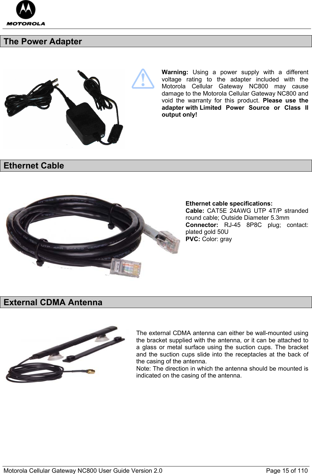  Motorola Cellular Gateway NC800 User Guide Version 2.0     Page 15 of 110  The Power Adapter     Warning:  Using a power supply with a different voltage rating to the adapter included with the Motorola Cellular Gateway NC800 may cause damage to the Motorola Cellular Gateway NC800 and void the warranty for this product. Please use the adapter with Limited Power Source or Class II output only! Ethernet Cable    Ethernet cable specifications: Cable: CAT5E 24AWG UTP 4T/P stranded round cable; Outside Diameter 5.3mm Connector: RJ-45 8P8C plug; contact: plated gold 50U PVC: Color: gray       External CDMA Antenna   The external CDMA antenna can either be wall-mounted using the bracket supplied with the antenna, or it can be attached to a glass or metal surface using the suction cups. The bracket and the suction cups slide into the receptacles at the back of the casing of the antenna.  Note: The direction in which the antenna should be mounted is indicated on the casing of the antenna.       