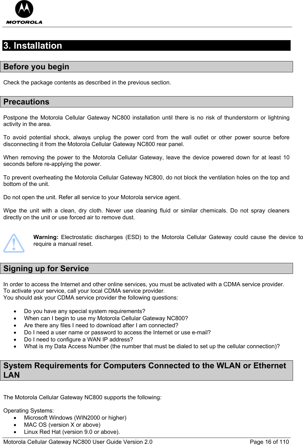  Motorola Cellular Gateway NC800 User Guide Version 2.0     Page 16 of 110  3. Installation Before you begin Check the package contents as described in the previous section. Precautions Postpone the Motorola Cellular Gateway NC800 installation until there is no risk of thunderstorm or lightning activity in the area.   To avoid potential shock, always unplug the power cord from the wall outlet or other power source before disconnecting it from the Motorola Cellular Gateway NC800 rear panel.  When removing the power to the Motorola Cellular Gateway, leave the device powered down for at least 10 seconds before re-applying the power.   To prevent overheating the Motorola Cellular Gateway NC800, do not block the ventilation holes on the top and bottom of the unit.  Do not open the unit. Refer all service to your Motorola service agent.  Wipe the unit with a clean, dry cloth. Never use cleaning fluid or similar chemicals. Do not spray cleaners directly on the unit or use forced air to remove dust.    Warning: Electrostatic discharges (ESD) to the Motorola Cellular Gateway could cause the device to require a manual reset. Signing up for Service In order to access the Internet and other online services, you must be activated with a CDMA service provider. To activate your service, call your local CDMA service provider.  You should ask your CDMA service provider the following questions:  •  Do you have any special system requirements? •  When can I begin to use my Motorola Cellular Gateway NC800? •  Are there any files I need to download after I am connected? •  Do I need a user name or password to access the Internet or use e-mail? •  Do I need to configure a WAN IP address? •  What is my Data Access Number (the number that must be dialed to set up the cellular connection)? System Requirements for Computers Connected to the WLAN or Ethernet LAN  The Motorola Cellular Gateway NC800 supports the following:  Operating Systems: •  Microsoft Windows (WIN2000 or higher) •  MAC OS (version X or above) •  Linux Red Hat (version 9.0 or above). 