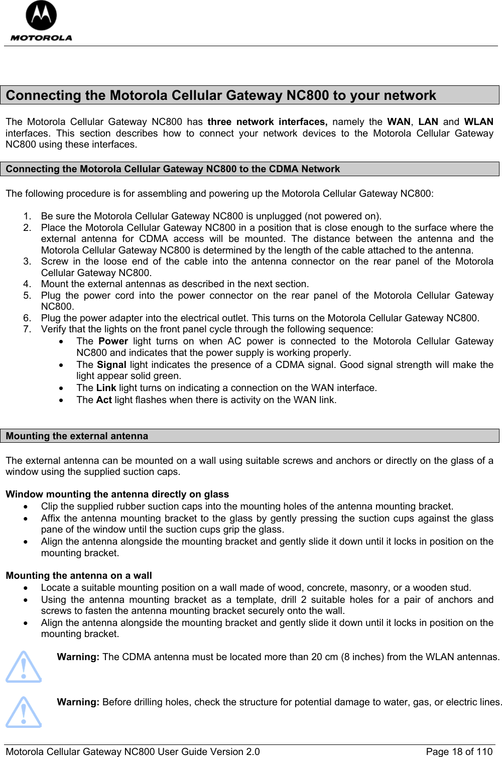  Motorola Cellular Gateway NC800 User Guide Version 2.0     Page 18 of 110   Connecting the Motorola Cellular Gateway NC800 to your network The Motorola Cellular Gateway NC800 has three network interfaces, namely the WAN,  LAN  and  WLAN interfaces. This section describes how to connect your network devices to the Motorola Cellular Gateway NC800 using these interfaces. Connecting the Motorola Cellular Gateway NC800 to the CDMA Network The following procedure is for assembling and powering up the Motorola Cellular Gateway NC800:  1.  Be sure the Motorola Cellular Gateway NC800 is unplugged (not powered on). 2.  Place the Motorola Cellular Gateway NC800 in a position that is close enough to the surface where the external antenna for CDMA access will be mounted. The distance between the antenna and the Motorola Cellular Gateway NC800 is determined by the length of the cable attached to the antenna.  3.  Screw in the loose end of the cable into the antenna connector on the rear panel of the Motorola Cellular Gateway NC800. 4.  Mount the external antennas as described in the next section. 5.  Plug the power cord into the power connector on the rear panel of the Motorola Cellular Gateway NC800. 6.  Plug the power adapter into the electrical outlet. This turns on the Motorola Cellular Gateway NC800. 7.  Verify that the lights on the front panel cycle through the following sequence: • The Power light turns on when AC power is connected to the Motorola Cellular Gateway NC800 and indicates that the power supply is working properly. • The Signal light indicates the presence of a CDMA signal. Good signal strength will make the light appear solid green. • The Link light turns on indicating a connection on the WAN interface. • The Act light flashes when there is activity on the WAN link.  Mounting the external antenna  The external antenna can be mounted on a wall using suitable screws and anchors or directly on the glass of a window using the supplied suction caps.  Window mounting the antenna directly on glass •  Clip the supplied rubber suction caps into the mounting holes of the antenna mounting bracket. •  Affix the antenna mounting bracket to the glass by gently pressing the suction cups against the glass pane of the window until the suction cups grip the glass. •  Align the antenna alongside the mounting bracket and gently slide it down until it locks in position on the mounting bracket.  Mounting the antenna on a wall  •  Locate a suitable mounting position on a wall made of wood, concrete, masonry, or a wooden stud. •  Using the antenna mounting bracket as a template, drill 2 suitable holes for a pair of anchors and screws to fasten the antenna mounting bracket securely onto the wall. •  Align the antenna alongside the mounting bracket and gently slide it down until it locks in position on the mounting bracket.    Warning: The CDMA antenna must be located more than 20 cm (8 inches) from the WLAN antennas.     Warning: Before drilling holes, check the structure for potential damage to water, gas, or electric lines.  