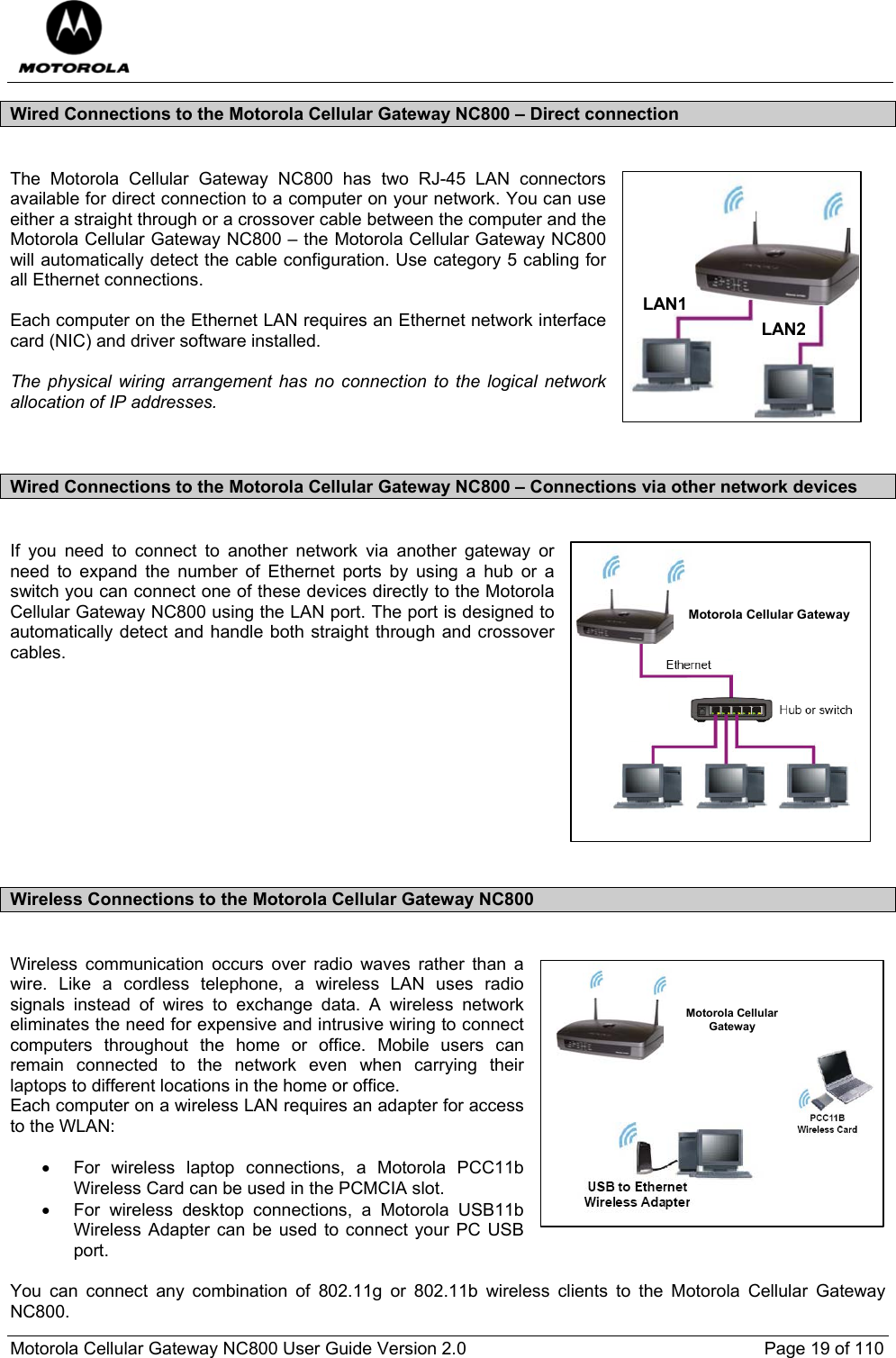  Motorola Cellular Gateway NC800 User Guide Version 2.0     Page 19 of 110  Wired Connections to the Motorola Cellular Gateway NC800 – Direct connection  The Motorola Cellular Gateway NC800 has two RJ-45 LAN connectors available for direct connection to a computer on your network. You can use either a straight through or a crossover cable between the computer and the Motorola Cellular Gateway NC800 – the Motorola Cellular Gateway NC800 will automatically detect the cable configuration. Use category 5 cabling for all Ethernet connections.  Each computer on the Ethernet LAN requires an Ethernet network interface card (NIC) and driver software installed.  The physical wiring arrangement has no connection to the logical network allocation of IP addresses.   Wired Connections to the Motorola Cellular Gateway NC800 – Connections via other network devices   If you need to connect to another network via another gateway or need to expand the number of Ethernet ports by using a hub or a switch you can connect one of these devices directly to the Motorola Cellular Gateway NC800 using the LAN port. The port is designed to automatically detect and handle both straight through and crossover cables.           Wireless Connections to the Motorola Cellular Gateway NC800  Wireless communication occurs over radio waves rather than a wire. Like a cordless telephone, a wireless LAN uses radio signals instead of wires to exchange data. A wireless network eliminates the need for expensive and intrusive wiring to connect computers throughout the home or office. Mobile users can remain connected to the network even when carrying their laptops to different locations in the home or office. Each computer on a wireless LAN requires an adapter for access to the WLAN:  •  For wireless laptop connections, a Motorola PCC11b Wireless Card can be used in the PCMCIA slot. •  For wireless desktop connections, a Motorola USB11b Wireless Adapter can be used to connect your PC USB port.  You can connect any combination of 802.11g or 802.11b wireless clients to the Motorola Cellular Gateway NC800. LAN1LAN2Motorola Cellular GatewayMotorola CellularGateway