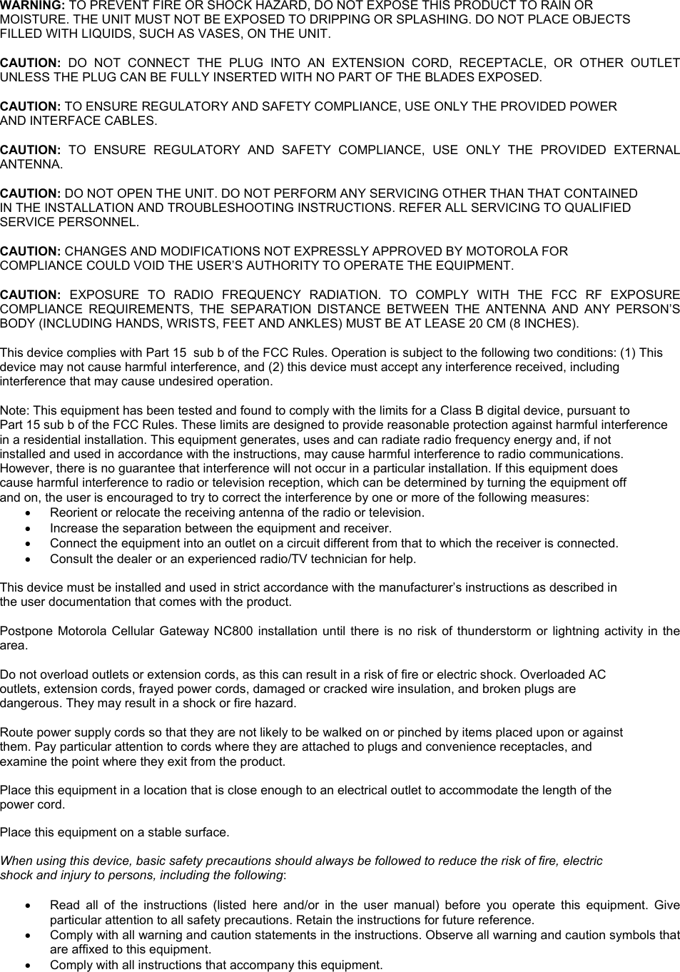 WARNING: TO PREVENT FIRE OR SHOCK HAZARD, DO NOT EXPOSE THIS PRODUCT TO RAIN OR  MOISTURE. THE UNIT MUST NOT BE EXPOSED TO DRIPPING OR SPLASHING. DO NOT PLACE OBJECTS  FILLED WITH LIQUIDS, SUCH AS VASES, ON THE UNIT.  CAUTION: DO NOT CONNECT THE PLUG INTO AN EXTENSION CORD, RECEPTACLE, OR OTHER OUTLET UNLESS THE PLUG CAN BE FULLY INSERTED WITH NO PART OF THE BLADES EXPOSED.  CAUTION: TO ENSURE REGULATORY AND SAFETY COMPLIANCE, USE ONLY THE PROVIDED POWER  AND INTERFACE CABLES.  CAUTION:  TO ENSURE REGULATORY AND SAFETY COMPLIANCE, USE ONLY THE PROVIDED EXTERNAL ANTENNA.  CAUTION: DO NOT OPEN THE UNIT. DO NOT PERFORM ANY SERVICING OTHER THAN THAT CONTAINED  IN THE INSTALLATION AND TROUBLESHOOTING INSTRUCTIONS. REFER ALL SERVICING TO QUALIFIED  SERVICE PERSONNEL.  CAUTION: CHANGES AND MODIFICATIONS NOT EXPRESSLY APPROVED BY MOTOROLA FOR  COMPLIANCE COULD VOID THE USER’S AUTHORITY TO OPERATE THE EQUIPMENT.  CAUTION:  EXPOSURE TO RADIO FREQUENCY RADIATION. TO COMPLY WITH THE FCC RF EXPOSURE COMPLIANCE REQUIREMENTS, THE SEPARATION DISTANCE BETWEEN THE ANTENNA AND ANY PERSON’S BODY (INCLUDING HANDS, WRISTS, FEET AND ANKLES) MUST BE AT LEASE 20 CM (8 INCHES).   This device complies with Part 15  sub b of the FCC Rules. Operation is subject to the following two conditions: (1) This  device may not cause harmful interference, and (2) this device must accept any interference received, including  interference that may cause undesired operation.  Note: This equipment has been tested and found to comply with the limits for a Class B digital device, pursuant to  Part 15 sub b of the FCC Rules. These limits are designed to provide reasonable protection against harmful interference  in a residential installation. This equipment generates, uses and can radiate radio frequency energy and, if not  installed and used in accordance with the instructions, may cause harmful interference to radio communications.  However, there is no guarantee that interference will not occur in a particular installation. If this equipment does  cause harmful interference to radio or television reception, which can be determined by turning the equipment off  and on, the user is encouraged to try to correct the interference by one or more of the following measures: •  Reorient or relocate the receiving antenna of the radio or television. •  Increase the separation between the equipment and receiver. •  Connect the equipment into an outlet on a circuit different from that to which the receiver is connected. •  Consult the dealer or an experienced radio/TV technician for help.  This device must be installed and used in strict accordance with the manufacturer’s instructions as described in  the user documentation that comes with the product.  Postpone Motorola Cellular Gateway NC800 installation until there is no risk of thunderstorm or lightning activity in the area.  Do not overload outlets or extension cords, as this can result in a risk of fire or electric shock. Overloaded AC  outlets, extension cords, frayed power cords, damaged or cracked wire insulation, and broken plugs are  dangerous. They may result in a shock or fire hazard.  Route power supply cords so that they are not likely to be walked on or pinched by items placed upon or against  them. Pay particular attention to cords where they are attached to plugs and convenience receptacles, and  examine the point where they exit from the product.  Place this equipment in a location that is close enough to an electrical outlet to accommodate the length of the  power cord.  Place this equipment on a stable surface.  When using this device, basic safety precautions should always be followed to reduce the risk of fire, electric  shock and injury to persons, including the following:  •  Read all of the instructions (listed here and/or in the user manual) before you operate this equipment. Give particular attention to all safety precautions. Retain the instructions for future reference. •  Comply with all warning and caution statements in the instructions. Observe all warning and caution symbols that are affixed to this equipment. •  Comply with all instructions that accompany this equipment. 