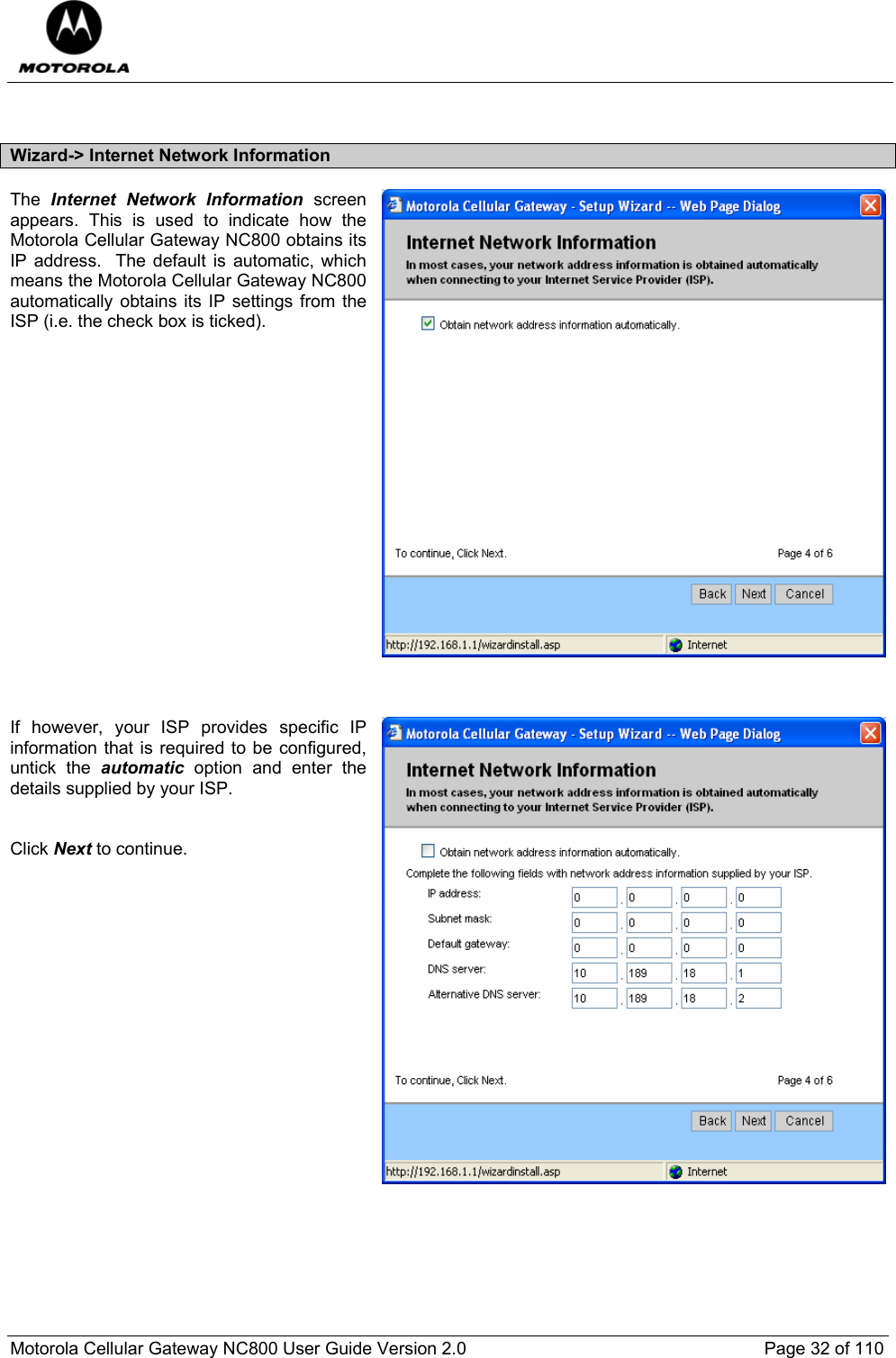  Motorola Cellular Gateway NC800 User Guide Version 2.0     Page 32 of 110   Wizard-&gt; Internet Network Information The  Internet Network Information screen appears. This is used to indicate how the Motorola Cellular Gateway NC800 obtains its IP address.  The default is automatic, which means the Motorola Cellular Gateway NC800 automatically obtains its IP settings from the ISP (i.e. the check box is ticked).                    If however, your ISP provides specific IP information that is required to be configured, untick the automatic option and enter the details supplied by your ISP.   Click Next to continue.          