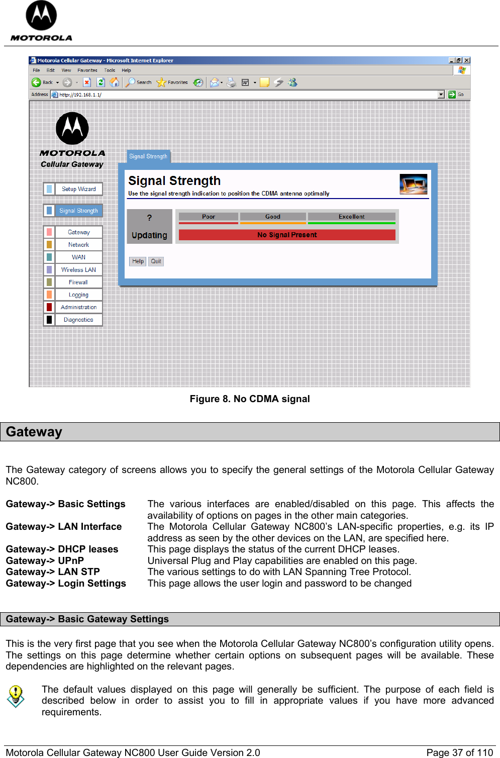  Motorola Cellular Gateway NC800 User Guide Version 2.0     Page 37 of 110   Figure 8. No CDMA signal Gateway  The Gateway category of screens allows you to specify the general settings of the Motorola Cellular Gateway NC800.  Gateway-&gt; Basic Settings  The various interfaces are enabled/disabled on this page. This affects the availability of options on pages in the other main categories. Gateway-&gt; LAN Interface  The Motorola Cellular Gateway NC800’s LAN-specific properties, e.g. its IP address as seen by the other devices on the LAN, are specified here.  Gateway-&gt; DHCP leases  This page displays the status of the current DHCP leases. Gateway-&gt; UPnP  Universal Plug and Play capabilities are enabled on this page. Gateway-&gt; LAN STP  The various settings to do with LAN Spanning Tree Protocol.  Gateway-&gt; Login Settings  This page allows the user login and password to be changed  Gateway-&gt; Basic Gateway Settings This is the very first page that you see when the Motorola Cellular Gateway NC800’s configuration utility opens. The settings on this page determine whether certain options on subsequent pages will be available. These dependencies are highlighted on the relevant pages.   The default values displayed on this page will generally be sufficient. The purpose of each field is described below in order to assist you to fill in appropriate values if you have more advanced requirements.    