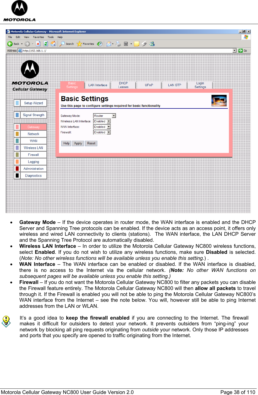  Motorola Cellular Gateway NC800 User Guide Version 2.0     Page 38 of 110    • Gateway Mode – If the device operates in router mode, the WAN interface is enabled and the DHCP Server and Spanning Tree protocols can be enabled. If the device acts as an access point, it offers only wireless and wired LAN connectivity to clients (stations).  The WAN interface, the LAN DHCP Server and the Spanning Tree Protocol are automatically disabled. • Wireless LAN Interface – In order to utilize the Motorola Cellular Gateway NC800 wireless functions, select Enabled. If you do not wish to utilize any wireless functions, make sure Disabled is selected. (Note: No other wireless functions will be available unless you enable this setting.) . • WAN Interface – The WAN interface can be enabled or disabled. If the WAN interface is disabled, there is no access to the Internet via the cellular network. (Note:  No other WAN functions on subsequent pages will be available unless you enable this setting.) • Firewall – If you do not want the Motorola Cellular Gateway NC800 to filter any packets you can disable the Firewall feature entirely. The Motorola Cellular Gateway NC800 will then allow all packets to travel through it. If the Firewall is enabled you will not be able to ping the Motorola Cellular Gateway NC800’s WAN interface from the Internet – see the note below. You will, however still be able to ping Internet addresses from the LAN or WLAN.   It’s a good idea to keep the firewall enabled if you are connecting to the Internet. The firewall makes it difficult for outsiders to detect your network. It prevents outsiders from “ping-ing” your network by blocking all ping requests originating from outside your network. Only those IP addresses and ports that you specify are opened to traffic originating from the Internet.  