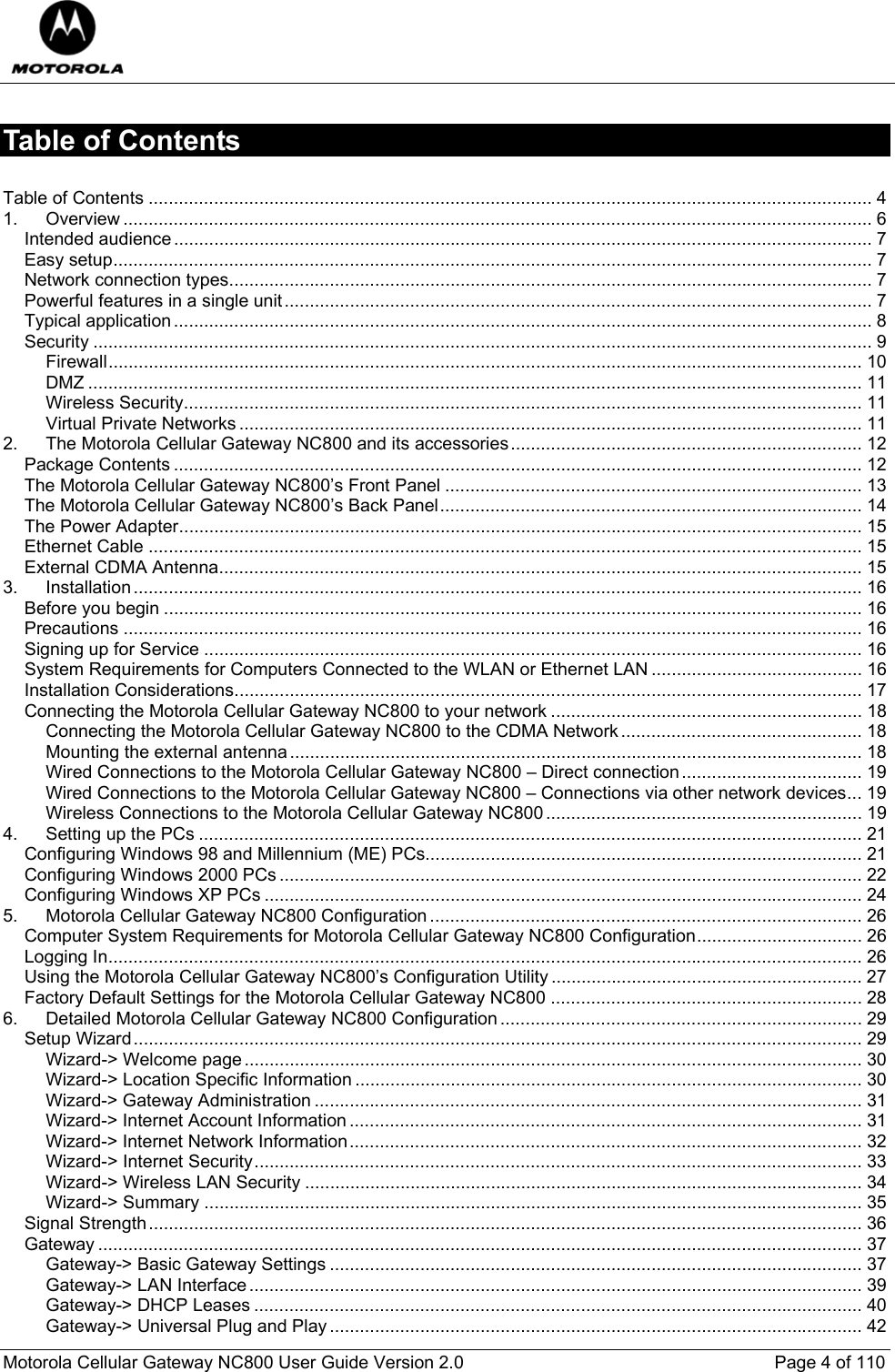  Motorola Cellular Gateway NC800 User Guide Version 2.0     Page 4 of 110  Table of Contents  Table of Contents ................................................................................................................................................ 4 1. Overview ..................................................................................................................................................... 6 Intended audience........................................................................................................................................... 7 Easy setup....................................................................................................................................................... 7 Network connection types................................................................................................................................ 7 Powerful features in a single unit..................................................................................................................... 7 Typical application........................................................................................................................................... 8 Security ........................................................................................................................................................... 9 Firewall...................................................................................................................................................... 10 DMZ .......................................................................................................................................................... 11 Wireless Security....................................................................................................................................... 11 Virtual Private Networks............................................................................................................................ 11 2. The Motorola Cellular Gateway NC800 and its accessories...................................................................... 12 Package Contents ......................................................................................................................................... 12 The Motorola Cellular Gateway NC800’s Front Panel ................................................................................... 13 The Motorola Cellular Gateway NC800’s Back Panel.................................................................................... 14 The Power Adapter........................................................................................................................................ 15 Ethernet Cable .............................................................................................................................................. 15 External CDMA Antenna................................................................................................................................ 15 3. Installation................................................................................................................................................. 16 Before you begin ........................................................................................................................................... 16 Precautions ................................................................................................................................................... 16 Signing up for Service ................................................................................................................................... 16 System Requirements for Computers Connected to the WLAN or Ethernet LAN .......................................... 16 Installation Considerations............................................................................................................................. 17 Connecting the Motorola Cellular Gateway NC800 to your network .............................................................. 18 Connecting the Motorola Cellular Gateway NC800 to the CDMA Network................................................ 18 Mounting the external antenna.................................................................................................................. 18 Wired Connections to the Motorola Cellular Gateway NC800 – Direct connection.................................... 19 Wired Connections to the Motorola Cellular Gateway NC800 – Connections via other network devices... 19 Wireless Connections to the Motorola Cellular Gateway NC800............................................................... 19 4. Setting up the PCs .................................................................................................................................... 21 Configuring Windows 98 and Millennium (ME) PCs....................................................................................... 21 Configuring Windows 2000 PCs .................................................................................................................... 22 Configuring Windows XP PCs ....................................................................................................................... 24 5. Motorola Cellular Gateway NC800 Configuration ...................................................................................... 26 Computer System Requirements for Motorola Cellular Gateway NC800 Configuration................................. 26 Logging In...................................................................................................................................................... 26 Using the Motorola Cellular Gateway NC800’s Configuration Utility.............................................................. 27 Factory Default Settings for the Motorola Cellular Gateway NC800 .............................................................. 28 6. Detailed Motorola Cellular Gateway NC800 Configuration ........................................................................ 29 Setup Wizard................................................................................................................................................. 29 Wizard-&gt; Welcome page........................................................................................................................... 30 Wizard-&gt; Location Specific Information ..................................................................................................... 30 Wizard-&gt; Gateway Administration ............................................................................................................. 31 Wizard-&gt; Internet Account Information ...................................................................................................... 31 Wizard-&gt; Internet Network Information...................................................................................................... 32 Wizard-&gt; Internet Security......................................................................................................................... 33 Wizard-&gt; Wireless LAN Security ............................................................................................................... 34 Wizard-&gt; Summary ................................................................................................................................... 35 Signal Strength.............................................................................................................................................. 36 Gateway ........................................................................................................................................................ 37 Gateway-&gt; Basic Gateway Settings .......................................................................................................... 37 Gateway-&gt; LAN Interface.......................................................................................................................... 39 Gateway-&gt; DHCP Leases ......................................................................................................................... 40 Gateway-&gt; Universal Plug and Play.......................................................................................................... 42 