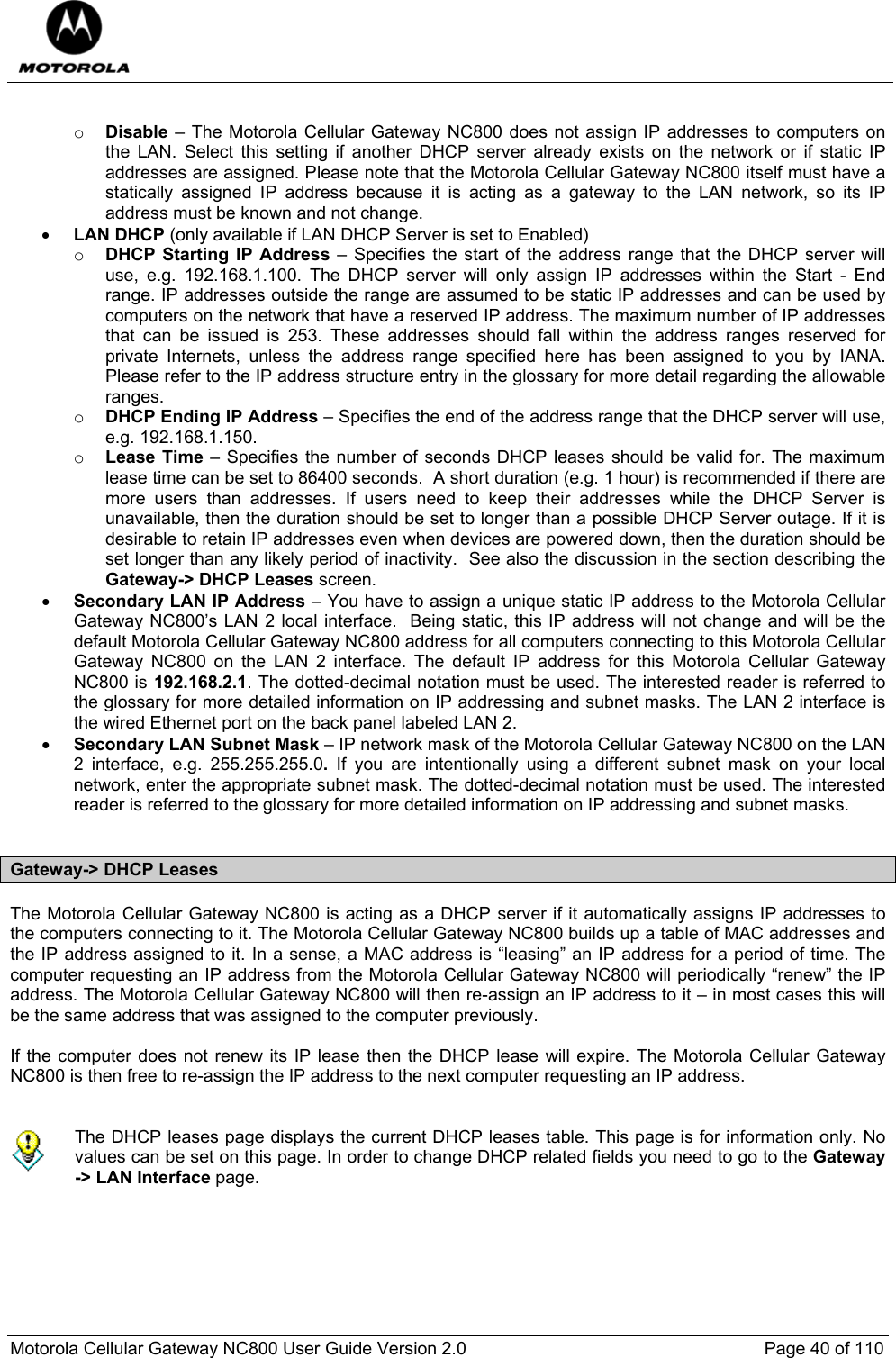  Motorola Cellular Gateway NC800 User Guide Version 2.0     Page 40 of 110   o Disable – The Motorola Cellular Gateway NC800 does not assign IP addresses to computers on the LAN. Select this setting if another DHCP server already exists on the network or if static IP addresses are assigned. Please note that the Motorola Cellular Gateway NC800 itself must have a statically assigned IP address because it is acting as a gateway to the LAN network, so its IP address must be known and not change. • LAN DHCP (only available if LAN DHCP Server is set to Enabled)  o DHCP Starting IP Address – Specifies the start of the address range that the DHCP server will use, e.g. 192.168.1.100. The DHCP server will only assign IP addresses within the Start - End range. IP addresses outside the range are assumed to be static IP addresses and can be used by computers on the network that have a reserved IP address. The maximum number of IP addresses that can be issued is 253. These addresses should fall within the address ranges reserved for private Internets, unless the address range specified here has been assigned to you by IANA. Please refer to the IP address structure entry in the glossary for more detail regarding the allowable ranges. o DHCP Ending IP Address – Specifies the end of the address range that the DHCP server will use, e.g. 192.168.1.150.  o Lease Time – Specifies the number of seconds DHCP leases should be valid for. The maximum lease time can be set to 86400 seconds.  A short duration (e.g. 1 hour) is recommended if there are more users than addresses. If users need to keep their addresses while the DHCP Server is unavailable, then the duration should be set to longer than a possible DHCP Server outage. If it is desirable to retain IP addresses even when devices are powered down, then the duration should be set longer than any likely period of inactivity.  See also the discussion in the section describing the Gateway-&gt; DHCP Leases screen. • Secondary LAN IP Address – You have to assign a unique static IP address to the Motorola Cellular Gateway NC800’s LAN 2 local interface.  Being static, this IP address will not change and will be the default Motorola Cellular Gateway NC800 address for all computers connecting to this Motorola Cellular Gateway NC800 on the LAN 2 interface. The default IP address for this Motorola Cellular Gateway NC800 is 192.168.2.1. The dotted-decimal notation must be used. The interested reader is referred to the glossary for more detailed information on IP addressing and subnet masks. The LAN 2 interface is the wired Ethernet port on the back panel labeled LAN 2. • Secondary LAN Subnet Mask – IP network mask of the Motorola Cellular Gateway NC800 on the LAN 2 interface, e.g. 255.255.255.0.  If you are intentionally using a different subnet mask on your local network, enter the appropriate subnet mask. The dotted-decimal notation must be used. The interested reader is referred to the glossary for more detailed information on IP addressing and subnet masks.  Gateway-&gt; DHCP Leases The Motorola Cellular Gateway NC800 is acting as a DHCP server if it automatically assigns IP addresses to the computers connecting to it. The Motorola Cellular Gateway NC800 builds up a table of MAC addresses and the IP address assigned to it. In a sense, a MAC address is “leasing” an IP address for a period of time. The computer requesting an IP address from the Motorola Cellular Gateway NC800 will periodically “renew” the IP address. The Motorola Cellular Gateway NC800 will then re-assign an IP address to it – in most cases this will be the same address that was assigned to the computer previously.   If the computer does not renew its IP lease then the DHCP lease will expire. The Motorola Cellular Gateway NC800 is then free to re-assign the IP address to the next computer requesting an IP address.    The DHCP leases page displays the current DHCP leases table. This page is for information only. No values can be set on this page. In order to change DHCP related fields you need to go to the Gateway  -&gt; LAN Interface page.  