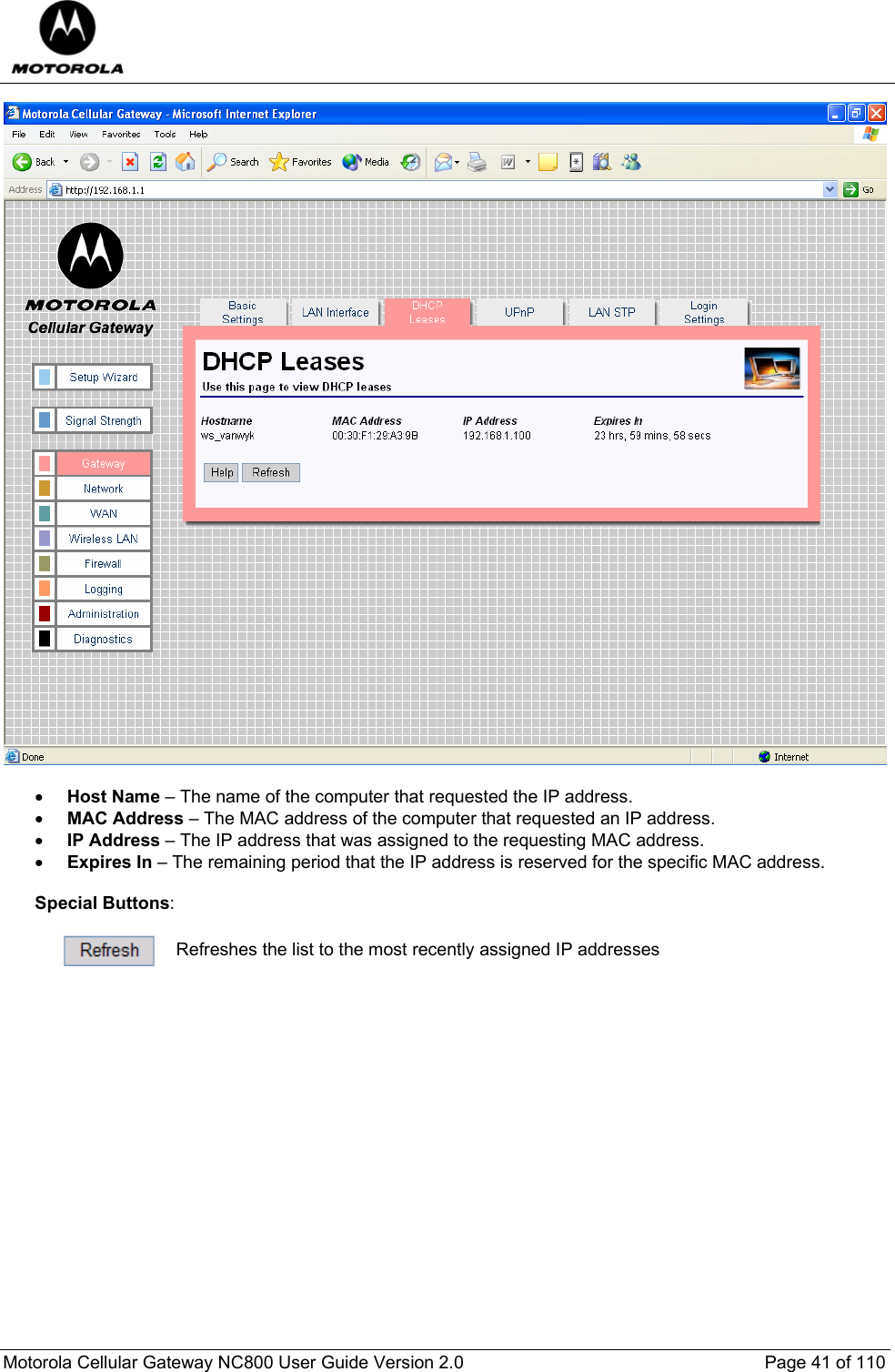  Motorola Cellular Gateway NC800 User Guide Version 2.0     Page 41 of 110    • Host Name – The name of the computer that requested the IP address. • MAC Address – The MAC address of the computer that requested an IP address. • IP Address – The IP address that was assigned to the requesting MAC address. • Expires In – The remaining period that the IP address is reserved for the specific MAC address.  Special Buttons:   Refreshes the list to the most recently assigned IP addresses  