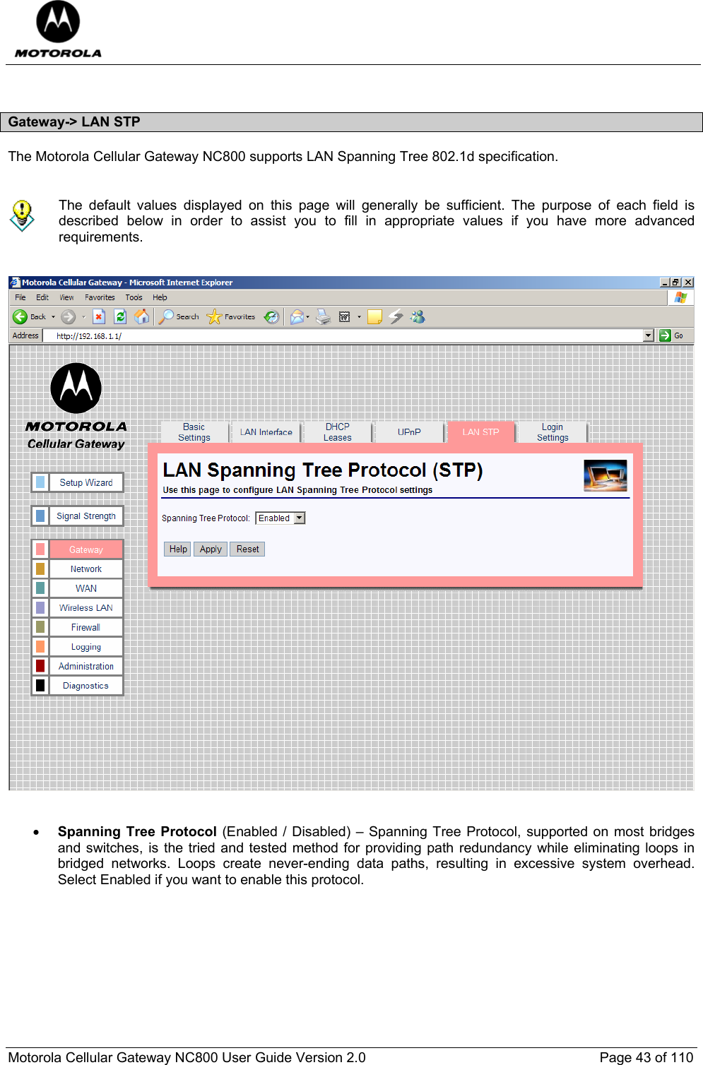  Motorola Cellular Gateway NC800 User Guide Version 2.0     Page 43 of 110   Gateway-&gt; LAN STP The Motorola Cellular Gateway NC800 supports LAN Spanning Tree 802.1d specification.    The default values displayed on this page will generally be sufficient. The purpose of each field is described below in order to assist you to fill in appropriate values if you have more advanced requirements.      • Spanning Tree Protocol (Enabled / Disabled) – Spanning Tree Protocol, supported on most bridges and switches, is the tried and tested method for providing path redundancy while eliminating loops in bridged networks. Loops create never-ending data paths, resulting in excessive system overhead. Select Enabled if you want to enable this protocol.          