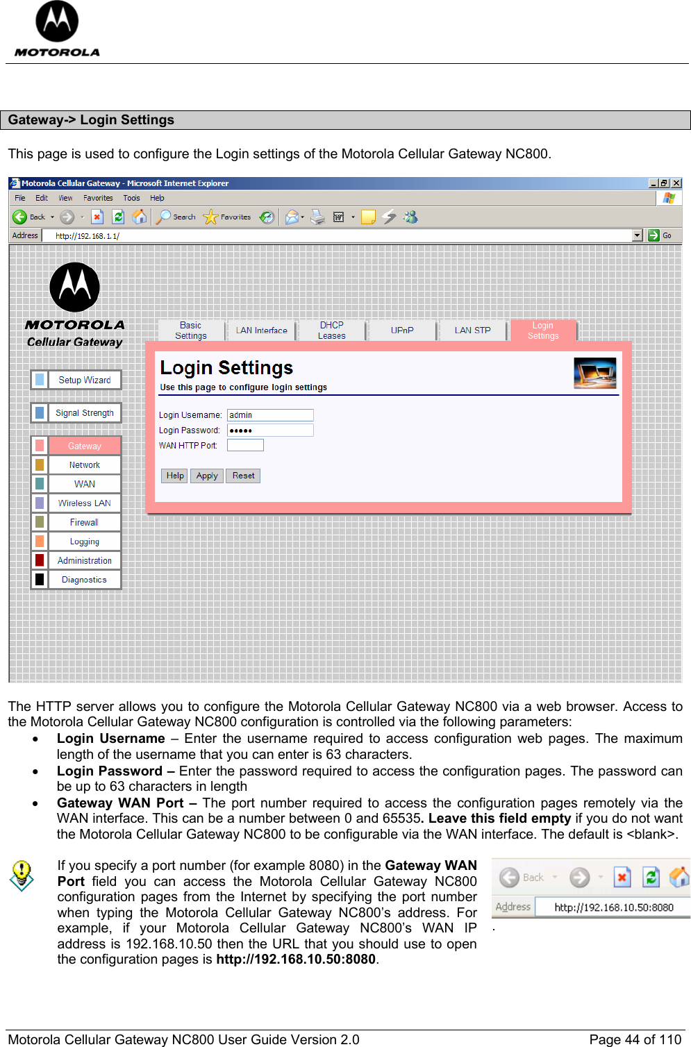  Motorola Cellular Gateway NC800 User Guide Version 2.0     Page 44 of 110   Gateway-&gt; Login Settings This page is used to configure the Login settings of the Motorola Cellular Gateway NC800.     The HTTP server allows you to configure the Motorola Cellular Gateway NC800 via a web browser. Access to the Motorola Cellular Gateway NC800 configuration is controlled via the following parameters: • Login Username – Enter the username required to access configuration web pages. The maximum length of the username that you can enter is 63 characters. • Login Password – Enter the password required to access the configuration pages. The password can be up to 63 characters in length • Gateway WAN Port – The port number required to access the configuration pages remotely via the WAN interface. This can be a number between 0 and 65535. Leave this field empty if you do not want the Motorola Cellular Gateway NC800 to be configurable via the WAN interface. The default is &lt;blank&gt;.   If you specify a port number (for example 8080) in the Gateway WAN Port field you can access the Motorola Cellular Gateway NC800 configuration pages from the Internet by specifying the port number when typing the Motorola Cellular Gateway NC800’s address. For example, if your Motorola Cellular Gateway NC800’s WAN IP address is 192.168.10.50 then the URL that you should use to open the configuration pages is http://192.168.10.50:8080. .  