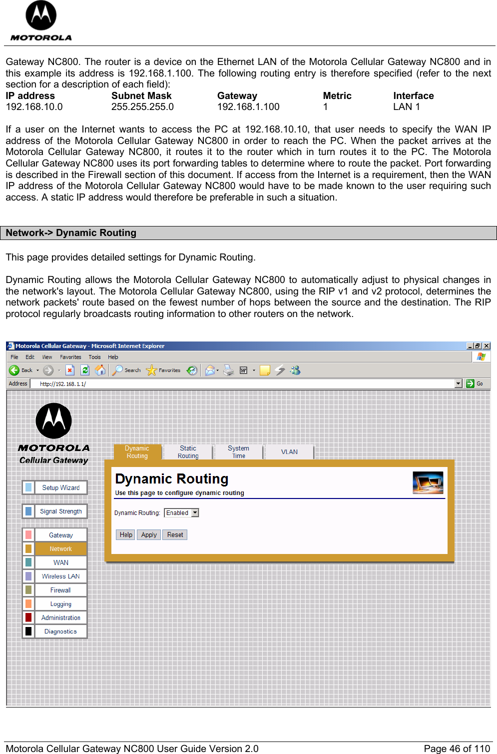  Motorola Cellular Gateway NC800 User Guide Version 2.0     Page 46 of 110  Gateway NC800. The router is a device on the Ethernet LAN of the Motorola Cellular Gateway NC800 and in this example its address is 192.168.1.100. The following routing entry is therefore specified (refer to the next section for a description of each field): IP address  Subnet Mask  Gateway  Metric  Interface 192.168.10.0   255.255.255.0  192.168.1.100  1  LAN 1  If a user on the Internet wants to access the PC at 192.168.10.10, that user needs to specify the WAN IP address of the Motorola Cellular Gateway NC800 in order to reach the PC. When the packet arrives at the Motorola Cellular Gateway NC800, it routes it to the router which in turn routes it to the PC. The Motorola Cellular Gateway NC800 uses its port forwarding tables to determine where to route the packet. Port forwarding is described in the Firewall section of this document. If access from the Internet is a requirement, then the WAN IP address of the Motorola Cellular Gateway NC800 would have to be made known to the user requiring such access. A static IP address would therefore be preferable in such a situation.  Network-&gt; Dynamic Routing This page provides detailed settings for Dynamic Routing.  Dynamic Routing allows the Motorola Cellular Gateway NC800 to automatically adjust to physical changes in the network&apos;s layout. The Motorola Cellular Gateway NC800, using the RIP v1 and v2 protocol, determines the network packets&apos; route based on the fewest number of hops between the source and the destination. The RIP protocol regularly broadcasts routing information to other routers on the network.      