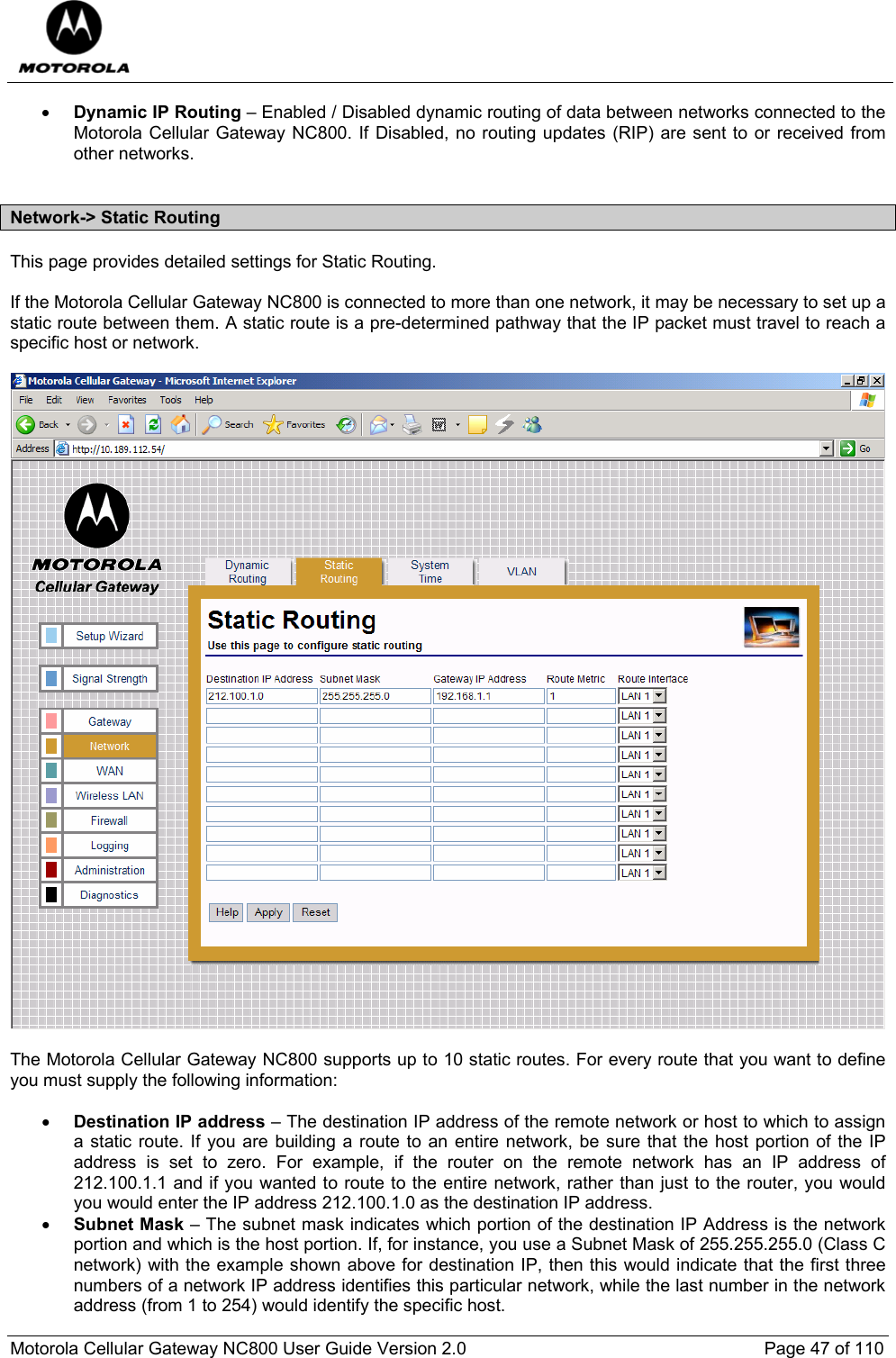  Motorola Cellular Gateway NC800 User Guide Version 2.0     Page 47 of 110  • Dynamic IP Routing – Enabled / Disabled dynamic routing of data between networks connected to the Motorola Cellular Gateway NC800. If Disabled, no routing updates (RIP) are sent to or received from other networks.  Network-&gt; Static Routing This page provides detailed settings for Static Routing.  If the Motorola Cellular Gateway NC800 is connected to more than one network, it may be necessary to set up a static route between them. A static route is a pre-determined pathway that the IP packet must travel to reach a specific host or network.     The Motorola Cellular Gateway NC800 supports up to 10 static routes. For every route that you want to define you must supply the following information:  • Destination IP address – The destination IP address of the remote network or host to which to assign a static route. If you are building a route to an entire network, be sure that the host portion of the IP address is set to zero. For example, if the router on the remote network has an IP address of 212.100.1.1 and if you wanted to route to the entire network, rather than just to the router, you would you would enter the IP address 212.100.1.0 as the destination IP address.  • Subnet Mask – The subnet mask indicates which portion of the destination IP Address is the network portion and which is the host portion. If, for instance, you use a Subnet Mask of 255.255.255.0 (Class C network) with the example shown above for destination IP, then this would indicate that the first three numbers of a network IP address identifies this particular network, while the last number in the network address (from 1 to 254) would identify the specific host. 