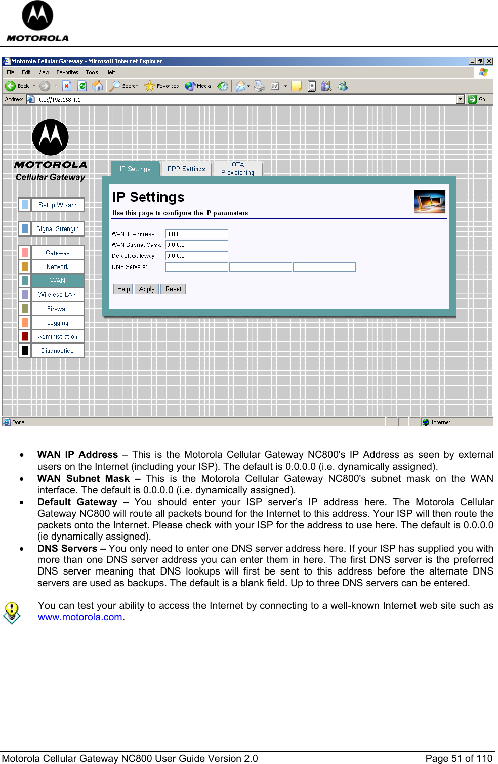  Motorola Cellular Gateway NC800 User Guide Version 2.0     Page 51 of 110     • WAN IP Address – This is the Motorola Cellular Gateway NC800&apos;s IP Address as seen by external users on the Internet (including your ISP). The default is 0.0.0.0 (i.e. dynamically assigned). • WAN Subnet Mask – This is the Motorola Cellular Gateway NC800&apos;s subnet mask on the WAN interface. The default is 0.0.0.0 (i.e. dynamically assigned). • Default Gateway – You should enter your ISP server’s IP address here. The Motorola Cellular Gateway NC800 will route all packets bound for the Internet to this address. Your ISP will then route the packets onto the Internet. Please check with your ISP for the address to use here. The default is 0.0.0.0 (ie dynamically assigned). • DNS Servers – You only need to enter one DNS server address here. If your ISP has supplied you with more than one DNS server address you can enter them in here. The first DNS server is the preferred DNS server meaning that DNS lookups will first be sent to this address before the alternate DNS servers are used as backups. The default is a blank field. Up to three DNS servers can be entered.   You can test your ability to access the Internet by connecting to a well-known Internet web site such as www.motorola.com.        