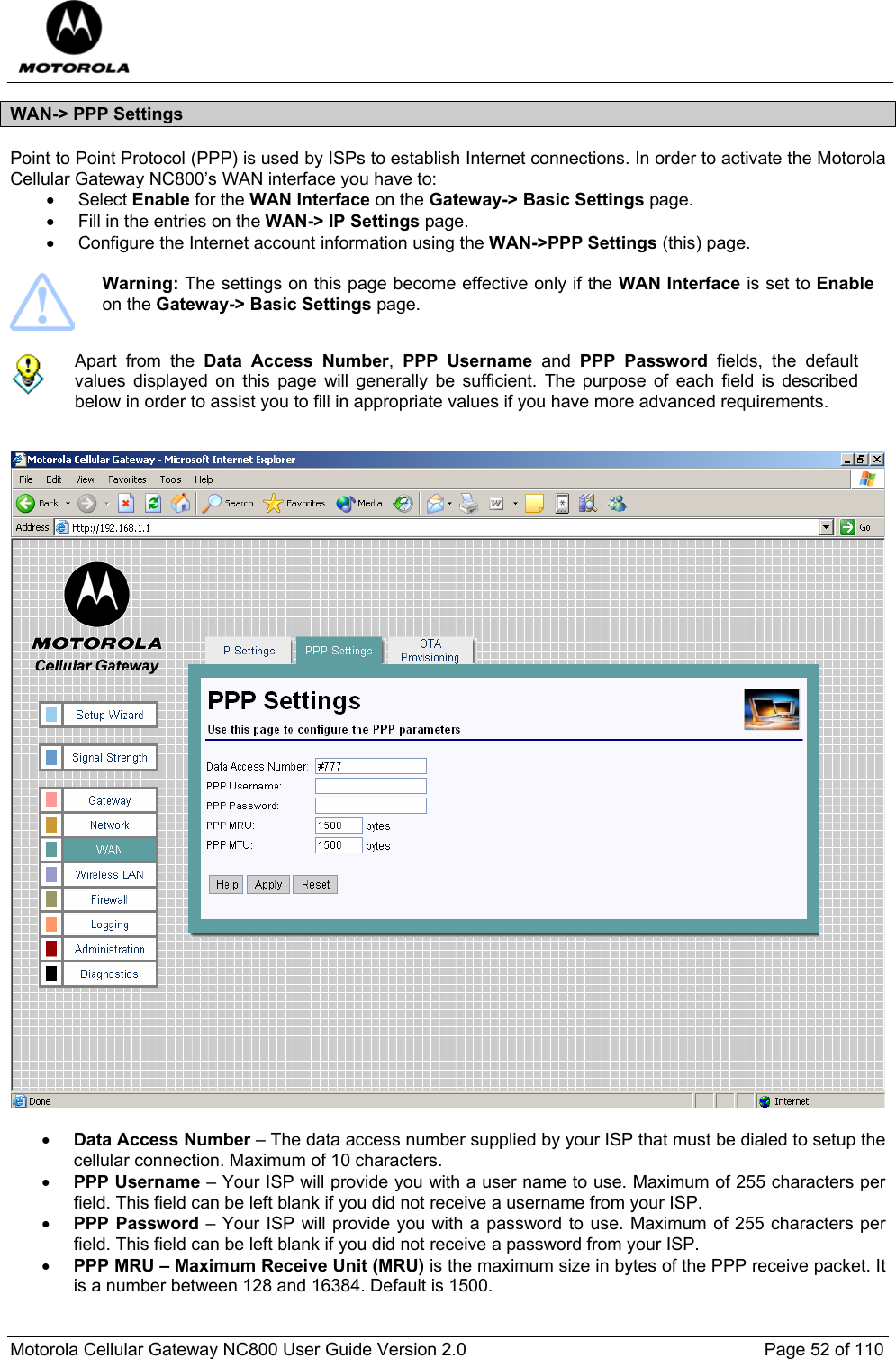  Motorola Cellular Gateway NC800 User Guide Version 2.0     Page 52 of 110  WAN-&gt; PPP Settings Point to Point Protocol (PPP) is used by ISPs to establish Internet connections. In order to activate the Motorola Cellular Gateway NC800’s WAN interface you have to: • Select Enable for the WAN Interface on the Gateway-&gt; Basic Settings page.  •  Fill in the entries on the WAN-&gt; IP Settings page. •  Configure the Internet account information using the WAN-&gt;PPP Settings (this) page.   Warning: The settings on this page become effective only if the WAN Interface is set to Enable on the Gateway-&gt; Basic Settings page.   Apart from the Data Access Number,  PPP Username and PPP Password fields, the default values displayed on this page will generally be sufficient. The purpose of each field is described below in order to assist you to fill in appropriate values if you have more advanced requirements.      • Data Access Number – The data access number supplied by your ISP that must be dialed to setup the cellular connection. Maximum of 10 characters.  • PPP Username – Your ISP will provide you with a user name to use. Maximum of 255 characters per field. This field can be left blank if you did not receive a username from your ISP. • PPP Password – Your ISP will provide you with a password to use. Maximum of 255 characters per field. This field can be left blank if you did not receive a password from your ISP. • PPP MRU – Maximum Receive Unit (MRU) is the maximum size in bytes of the PPP receive packet. It is a number between 128 and 16384. Default is 1500. 