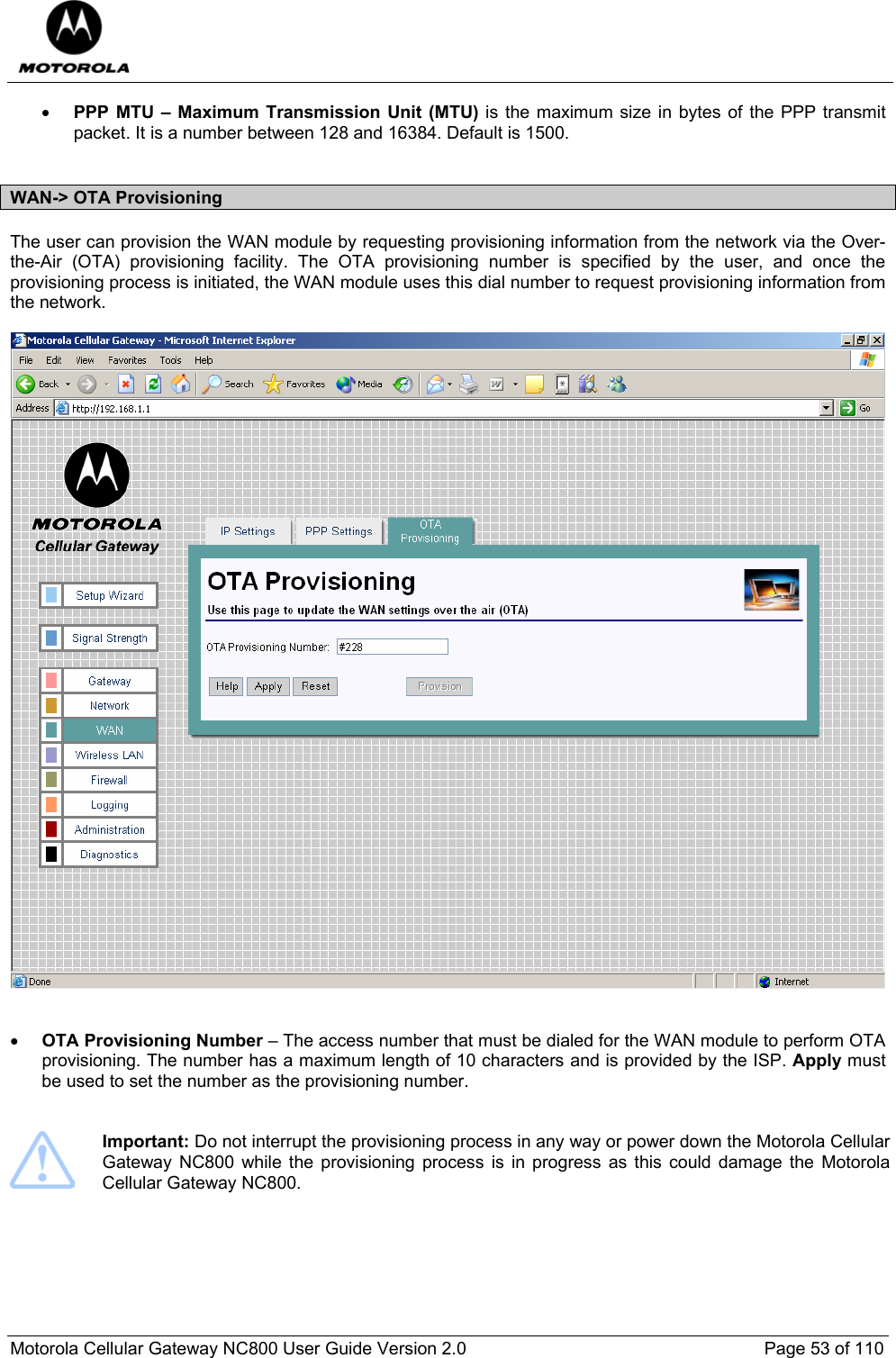  Motorola Cellular Gateway NC800 User Guide Version 2.0     Page 53 of 110  • PPP MTU – Maximum Transmission Unit (MTU) is the maximum size in bytes of the PPP transmit packet. It is a number between 128 and 16384. Default is 1500.  WAN-&gt; OTA Provisioning The user can provision the WAN module by requesting provisioning information from the network via the Over-the-Air (OTA) provisioning facility. The OTA provisioning number is specified by the user, and once the provisioning process is initiated, the WAN module uses this dial number to request provisioning information from the network.     • OTA Provisioning Number – The access number that must be dialed for the WAN module to perform OTA provisioning. The number has a maximum length of 10 characters and is provided by the ISP. Apply must be used to set the number as the provisioning number.    Important: Do not interrupt the provisioning process in any way or power down the Motorola Cellular Gateway NC800 while the provisioning process is in progress as this could damage the Motorola Cellular Gateway NC800.   