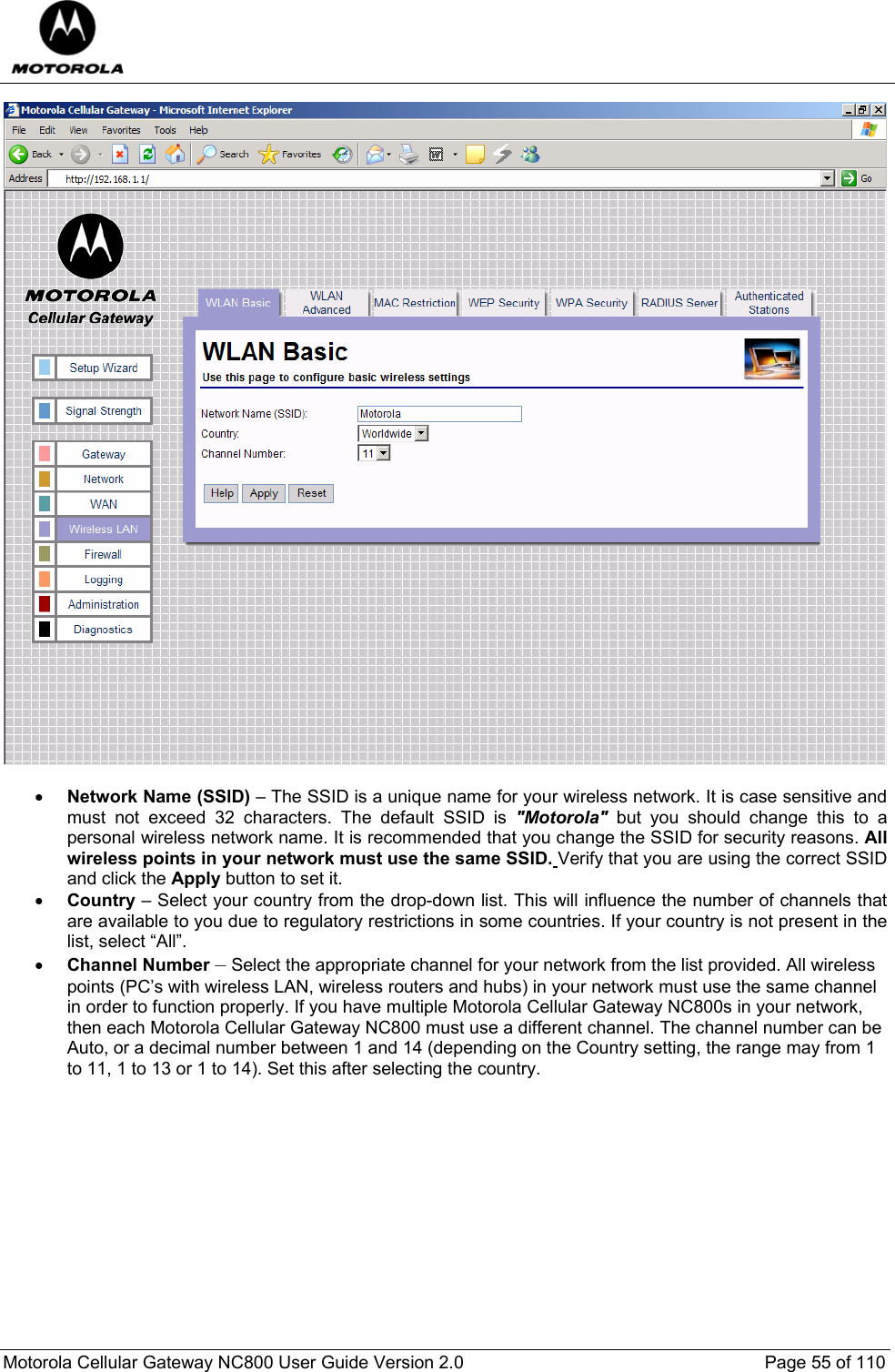  Motorola Cellular Gateway NC800 User Guide Version 2.0     Page 55 of 110    • Network Name (SSlD) – The SSID is a unique name for your wireless network. It is case sensitive and must not exceed 32 characters. The default SSID is &quot;Motorola&quot; but you should change this to a personal wireless network name. It is recommended that you change the SSID for security reasons. All wireless points in your network must use the same SSID. Verify that you are using the correct SSID and click the Apply button to set it. • Country – Select your country from the drop-down list. This will influence the number of channels that are available to you due to regulatory restrictions in some countries. If your country is not present in the list, select “All”. • Channel Number – Select the appropriate channel for your network from the list provided. All wireless points (PC’s with wireless LAN, wireless routers and hubs) in your network must use the same channel in order to function properly. If you have multiple Motorola Cellular Gateway NC800s in your network, then each Motorola Cellular Gateway NC800 must use a different channel. The channel number can be Auto, or a decimal number between 1 and 14 (depending on the Country setting, the range may from 1 to 11, 1 to 13 or 1 to 14). Set this after selecting the country.   