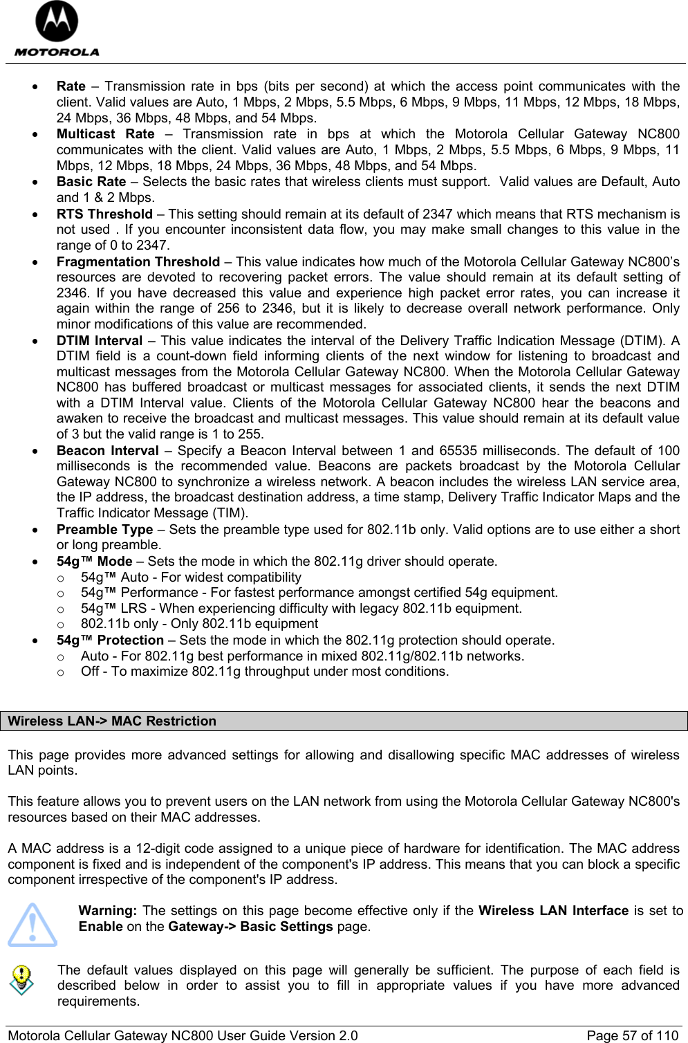  Motorola Cellular Gateway NC800 User Guide Version 2.0     Page 57 of 110  • Rate – Transmission rate in bps (bits per second) at which the access point communicates with the client. Valid values are Auto, 1 Mbps, 2 Mbps, 5.5 Mbps, 6 Mbps, 9 Mbps, 11 Mbps, 12 Mbps, 18 Mbps, 24 Mbps, 36 Mbps, 48 Mbps, and 54 Mbps.  • Multicast Rate – Transmission rate in bps at which the Motorola Cellular Gateway NC800 communicates with the client. Valid values are Auto, 1 Mbps, 2 Mbps, 5.5 Mbps, 6 Mbps, 9 Mbps, 11 Mbps, 12 Mbps, 18 Mbps, 24 Mbps, 36 Mbps, 48 Mbps, and 54 Mbps.  • Basic Rate – Selects the basic rates that wireless clients must support.  Valid values are Default, Auto and 1 &amp; 2 Mbps. • RTS Threshold – This setting should remain at its default of 2347 which means that RTS mechanism is not used . If you encounter inconsistent data flow, you may make small changes to this value in the range of 0 to 2347. • Fragmentation Threshold – This value indicates how much of the Motorola Cellular Gateway NC800’s resources are devoted to recovering packet errors. The value should remain at its default setting of 2346. If you have decreased this value and experience high packet error rates, you can increase it again within the range of 256 to 2346, but it is likely to decrease overall network performance. Only minor modifications of this value are recommended. • DTIM Interval – This value indicates the interval of the Delivery Traffic Indication Message (DTIM). A DTIM field is a count-down field informing clients of the next window for listening to broadcast and multicast messages from the Motorola Cellular Gateway NC800. When the Motorola Cellular Gateway NC800 has buffered broadcast or multicast messages for associated clients, it sends the next DTIM with a DTIM Interval value. Clients of the Motorola Cellular Gateway NC800 hear the beacons and awaken to receive the broadcast and multicast messages. This value should remain at its default value of 3 but the valid range is 1 to 255.  • Beacon Interval – Specify a Beacon Interval between 1 and 65535 milliseconds. The default of 100 milliseconds is the recommended value. Beacons are packets broadcast by the Motorola Cellular Gateway NC800 to synchronize a wireless network. A beacon includes the wireless LAN service area, the IP address, the broadcast destination address, a time stamp, Delivery Traffic Indicator Maps and the Traffic Indicator Message (TIM). • Preamble Type – Sets the preamble type used for 802.11b only. Valid options are to use either a short or long preamble. • 54g™ Mode – Sets the mode in which the 802.11g driver should operate.  o 54g™ Auto - For widest compatibility  o 54g™ Performance - For fastest performance amongst certified 54g equipment.  o 54g™ LRS - When experiencing difficulty with legacy 802.11b equipment.  o  802.11b only - Only 802.11b equipment  • 54g™ Protection – Sets the mode in which the 802.11g protection should operate.  o  Auto - For 802.11g best performance in mixed 802.11g/802.11b networks.  o  Off - To maximize 802.11g throughput under most conditions.   Wireless LAN-&gt; MAC Restriction  This page provides more advanced settings for allowing and disallowing specific MAC addresses of wireless LAN points.  This feature allows you to prevent users on the LAN network from using the Motorola Cellular Gateway NC800&apos;s resources based on their MAC addresses.   A MAC address is a 12-digit code assigned to a unique piece of hardware for identification. The MAC address component is fixed and is independent of the component&apos;s IP address. This means that you can block a specific component irrespective of the component&apos;s IP address.   Warning: The settings on this page become effective only if the Wireless LAN Interface is set to Enable on the Gateway-&gt; Basic Settings page.     The default values displayed on this page will generally be sufficient. The purpose of each field is described below in order to assist you to fill in appropriate values if you have more advanced requirements.  