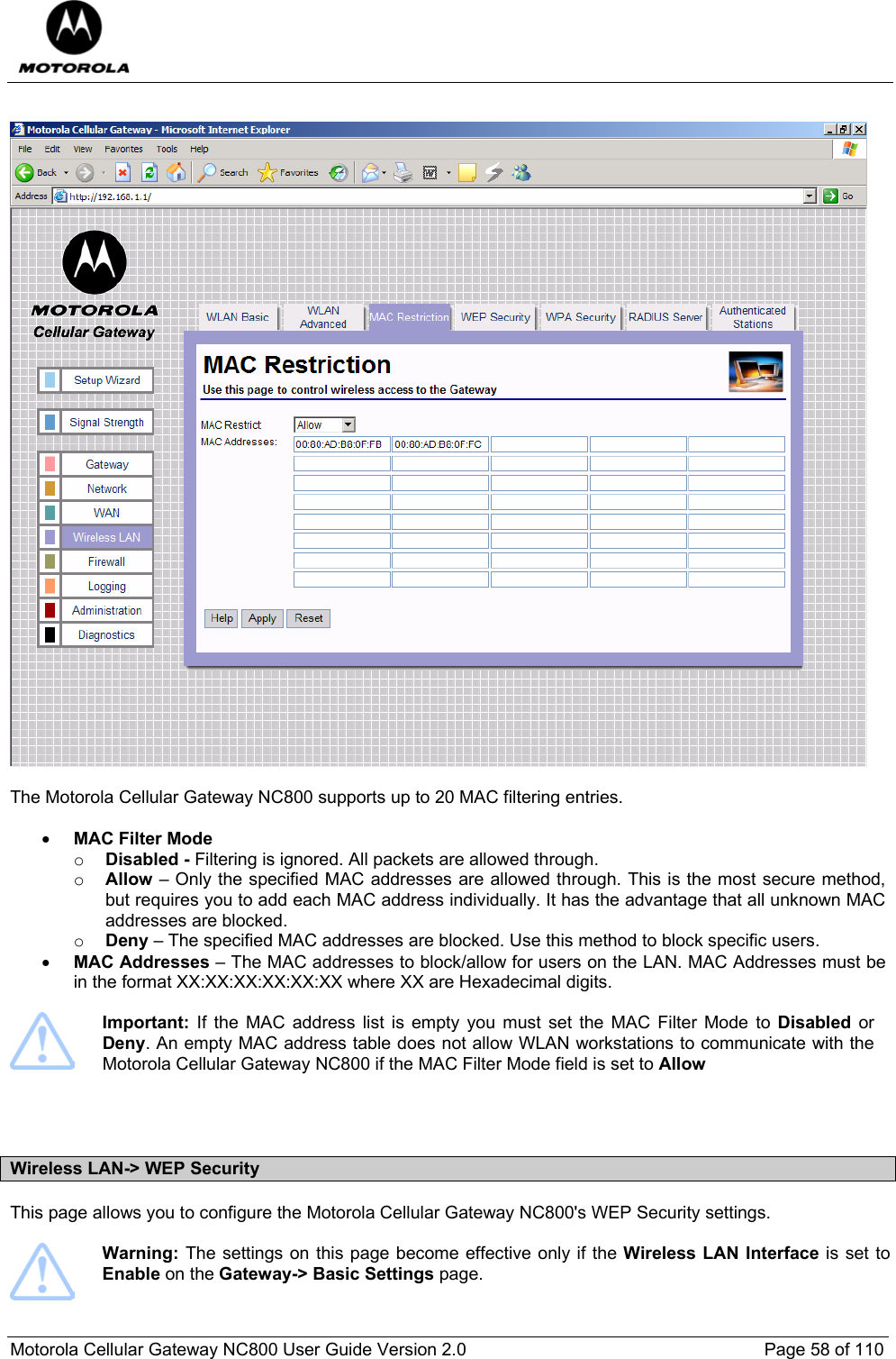  Motorola Cellular Gateway NC800 User Guide Version 2.0     Page 58 of 110     The Motorola Cellular Gateway NC800 supports up to 20 MAC filtering entries.  • MAC Filter Mode  o Disabled - Filtering is ignored. All packets are allowed through.  o Allow – Only the specified MAC addresses are allowed through. This is the most secure method, but requires you to add each MAC address individually. It has the advantage that all unknown MAC addresses are blocked.  o Deny – The specified MAC addresses are blocked. Use this method to block specific users.  • MAC Addresses – The MAC addresses to block/allow for users on the LAN. MAC Addresses must be in the format XX:XX:XX:XX:XX:XX where XX are Hexadecimal digits.    Important:  If the MAC address list is empty you must set the MAC Filter Mode to Disabled or Deny. An empty MAC address table does not allow WLAN workstations to communicate with the Motorola Cellular Gateway NC800 if the MAC Filter Mode field is set to Allow    Wireless LAN-&gt; WEP Security This page allows you to configure the Motorola Cellular Gateway NC800&apos;s WEP Security settings.    Warning: The settings on this page become effective only if the Wireless LAN Interface is set to Enable on the Gateway-&gt; Basic Settings page.  
