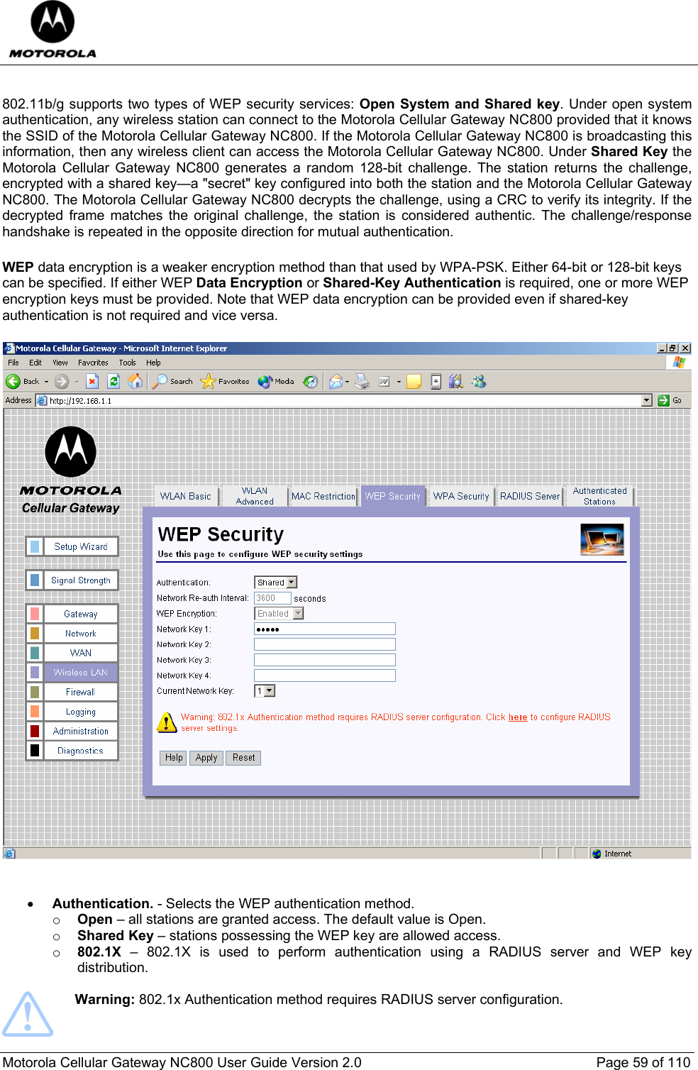  Motorola Cellular Gateway NC800 User Guide Version 2.0     Page 59 of 110   802.11b/g supports two types of WEP security services: Open System and Shared key. Under open system authentication, any wireless station can connect to the Motorola Cellular Gateway NC800 provided that it knows the SSID of the Motorola Cellular Gateway NC800. If the Motorola Cellular Gateway NC800 is broadcasting this information, then any wireless client can access the Motorola Cellular Gateway NC800. Under Shared Key the Motorola Cellular Gateway NC800 generates a random 128-bit challenge. The station returns the challenge, encrypted with a shared key—a &quot;secret&quot; key configured into both the station and the Motorola Cellular Gateway NC800. The Motorola Cellular Gateway NC800 decrypts the challenge, using a CRC to verify its integrity. If the decrypted frame matches the original challenge, the station is considered authentic. The challenge/response handshake is repeated in the opposite direction for mutual authentication.  WEP data encryption is a weaker encryption method than that used by WPA-PSK. Either 64-bit or 128-bit keys can be specified. If either WEP Data Encryption or Shared-Key Authentication is required, one or more WEP encryption keys must be provided. Note that WEP data encryption can be provided even if shared-key authentication is not required and vice versa.   • Authentication. - Selects the WEP authentication method. o Open – all stations are granted access. The default value is Open. o Shared Key – stations possessing the WEP key are allowed access. o 802.1X – 802.1X is used to perform authentication using a RADIUS server and WEP key distribution.   Warning: 802.1x Authentication method requires RADIUS server configuration. 