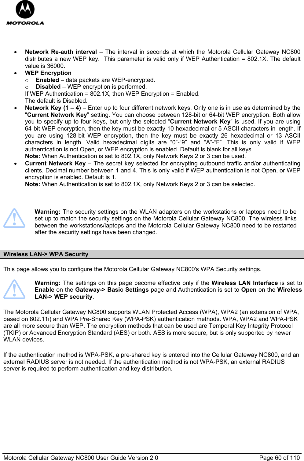  Motorola Cellular Gateway NC800 User Guide Version 2.0     Page 60 of 110    • Network Re-auth interval – The interval in seconds at which the Motorola Cellular Gateway NC800 distributes a new WEP key.  This parameter is valid only if WEP Authentication = 802.1X. The default value is 36000. • WEP Encryption  o Enabled – data packets are WEP-encrypted. o Disabled – WEP encryption is performed. If WEP Authentication = 802.1X, then WEP Encryption = Enabled. The default is Disabled. • Network Key (1 – 4) – Enter up to four different network keys. Only one is in use as determined by the &quot;Current Network Key” setting. You can choose between 128-bit or 64-bit WEP encryption. Both allow you to specify up to four keys, but only the selected “Current Network Key” is used. If you are using 64-bit WEP encryption, then the key must be exactly 10 hexadecimal or 5 ASCII characters in length. If you are using 128-bit WEP encryption, then the key must be exactly 26 hexadecimal or 13 ASCII characters in length. Valid hexadecimal digits are “0”-“9” and “A”-“F”. This is only valid if WEP authentication is not Open, or WEP encryption is enabled. Default is blank for all keys. Note: When Authentication is set to 802.1X, only Network Keys 2 or 3 can be used.   • Current Network Key – The secret key selected for encrypting outbound traffic and/or authenticating clients. Decimal number between 1 and 4. This is only valid if WEP authentication is not Open, or WEP encryption is enabled. Default is 1. Note: When Authentication is set to 802.1X, only Network Keys 2 or 3 can be selected.       Warning: The security settings on the WLAN adapters on the workstations or laptops need to be set up to match the security settings on the Motorola Cellular Gateway NC800. The wireless links between the workstations/laptops and the Motorola Cellular Gateway NC800 need to be restarted after the security settings have been changed.   Wireless LAN-&gt; WPA Security This page allows you to configure the Motorola Cellular Gateway NC800&apos;s WPA Security settings.    Warning: The settings on this page become effective only if the Wireless LAN Interface is set to Enable on the Gateway-&gt; Basic Settings page and Authentication is set to Open on the Wireless LAN-&gt; WEP security. The Motorola Cellular Gateway NC800 supports WLAN Protected Access (WPA), WPA2 (an extension of WPA, based on 802.11i) and WPA Pre-Shared Key (WPA-PSK) authentication methods. WPA, WPA2 and WPA-PSK are all more secure than WEP. The encryption methods that can be used are Temporal Key Integrity Protocol (TKIP) or Advanced Encryption Standard (AES) or both. AES is more secure, but is only supported by newer WLAN devices.  If the authentication method is WPA-PSK, a pre-shared key is entered into the Cellular Gateway NC800, and an external RADIUS server is not needed. If the authentication method is not WPA-PSK, an external RADIUS server is required to perform authentication and key distribution. 