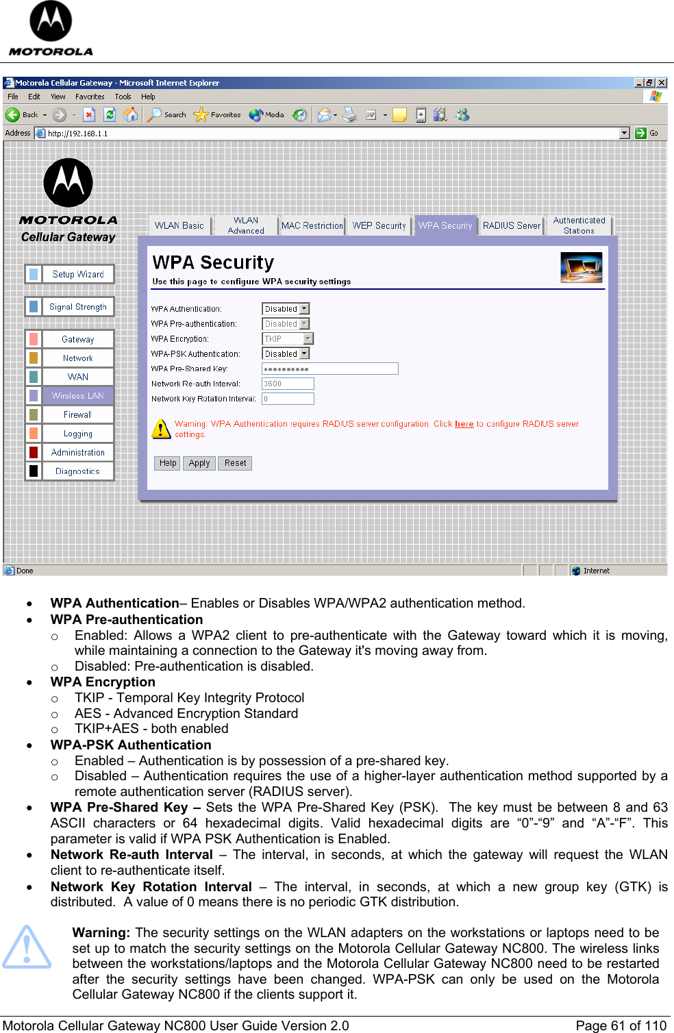  Motorola Cellular Gateway NC800 User Guide Version 2.0     Page 61 of 110   • WPA Authentication– Enables or Disables WPA/WPA2 authentication method. • WPA Pre-authentication o  Enabled: Allows a WPA2 client to pre-authenticate with the Gateway toward which it is moving, while maintaining a connection to the Gateway it&apos;s moving away from. o  Disabled: Pre-authentication is disabled. • WPA Encryption o  TKIP - Temporal Key Integrity Protocol  o  AES - Advanced Encryption Standard  o  TKIP+AES - both enabled  • WPA-PSK Authentication  o  Enabled – Authentication is by possession of a pre-shared key. o  Disabled – Authentication requires the use of a higher-layer authentication method supported by a remote authentication server (RADIUS server). • WPA Pre-Shared Key – Sets the WPA Pre-Shared Key (PSK).  The key must be between 8 and 63 ASCII characters or 64 hexadecimal digits. Valid hexadecimal digits are “0”-“9” and “A”-“F”. This parameter is valid if WPA PSK Authentication is Enabled. • Network Re-auth Interval – The interval, in seconds, at which the gateway will request the WLAN client to re-authenticate itself. • Network Key Rotation Interval – The interval, in seconds, at which a new group key (GTK) is distributed.  A value of 0 means there is no periodic GTK distribution.   Warning: The security settings on the WLAN adapters on the workstations or laptops need to be set up to match the security settings on the Motorola Cellular Gateway NC800. The wireless links between the workstations/laptops and the Motorola Cellular Gateway NC800 need to be restarted after the security settings have been changed. WPA-PSK can only be used on the Motorola Cellular Gateway NC800 if the clients support it. 