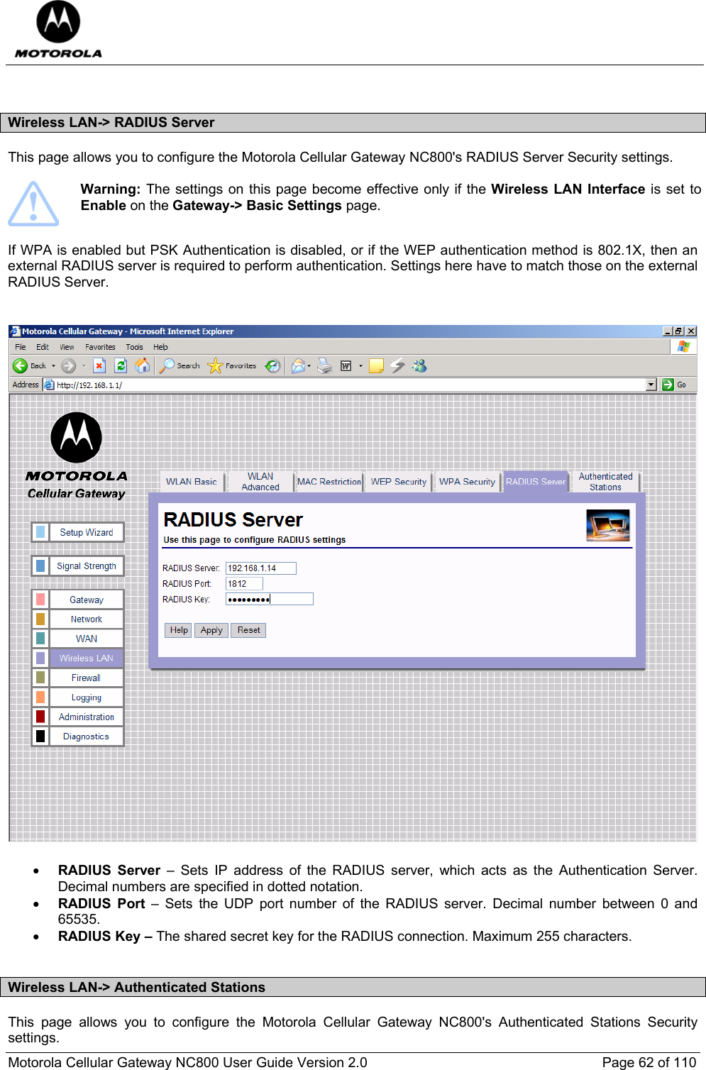  Motorola Cellular Gateway NC800 User Guide Version 2.0     Page 62 of 110   Wireless LAN-&gt; RADIUS Server This page allows you to configure the Motorola Cellular Gateway NC800&apos;s RADIUS Server Security settings.    Warning: The settings on this page become effective only if the Wireless LAN Interface is set to Enable on the Gateway-&gt; Basic Settings page.  If WPA is enabled but PSK Authentication is disabled, or if the WEP authentication method is 802.1X, then an external RADIUS server is required to perform authentication. Settings here have to match those on the external RADIUS Server.   • RADIUS Server – Sets IP address of the RADIUS server, which acts as the Authentication Server. Decimal numbers are specified in dotted notation. • RADIUS Port – Sets the UDP port number of the RADIUS server. Decimal number between 0 and 65535. • RADIUS Key – The shared secret key for the RADIUS connection. Maximum 255 characters.  Wireless LAN-&gt; Authenticated Stations This page allows you to configure the Motorola Cellular Gateway NC800&apos;s Authenticated Stations Security settings.  