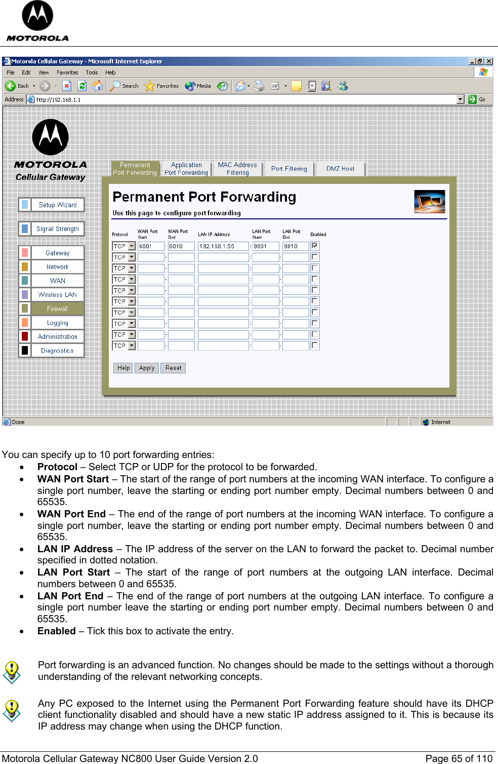 Motorola Cellular Gateway NC800 User Guide Version 2.0     Page 65 of 110    You can specify up to 10 port forwarding entries: • Protocol – Select TCP or UDP for the protocol to be forwarded. • WAN Port Start – The start of the range of port numbers at the incoming WAN interface. To configure a single port number, leave the starting or ending port number empty. Decimal numbers between 0 and 65535. • WAN Port End – The end of the range of port numbers at the incoming WAN interface. To configure a single port number, leave the starting or ending port number empty. Decimal numbers between 0 and 65535. • LAN IP Address – The IP address of the server on the LAN to forward the packet to. Decimal number specified in dotted notation.   • LAN Port Start – The start of the range of port numbers at the outgoing LAN interface. Decimal numbers between 0 and 65535. • LAN Port End – The end of the range of port numbers at the outgoing LAN interface. To configure a single port number leave the starting or ending port number empty. Decimal numbers between 0 and 65535. • Enabled – Tick this box to activate the entry.    Port forwarding is an advanced function. No changes should be made to the settings without a thorough understanding of the relevant networking concepts.   Any PC exposed to the Internet using the Permanent Port Forwarding feature should have its DHCP client functionality disabled and should have a new static IP address assigned to it. This is because its IP address may change when using the DHCP function.  