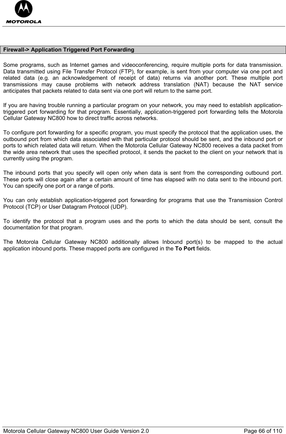  Motorola Cellular Gateway NC800 User Guide Version 2.0     Page 66 of 110   Firewall-&gt; Application Triggered Port Forwarding Some programs, such as Internet games and videoconferencing, require multiple ports for data transmission. Data transmitted using File Transfer Protocol (FTP), for example, is sent from your computer via one port and related data (e.g. an acknowledgement of receipt of data) returns via another port. These multiple port transmissions may cause problems with network address translation (NAT) because the NAT service anticipates that packets related to data sent via one port will return to the same port. If you are having trouble running a particular program on your network, you may need to establish application-triggered port forwarding for that program. Essentially, application-triggered port forwarding tells the Motorola Cellular Gateway NC800 how to direct traffic across networks. To configure port forwarding for a specific program, you must specify the protocol that the application uses, the outbound port from which data associated with that particular protocol should be sent, and the inbound port or ports to which related data will return. When the Motorola Cellular Gateway NC800 receives a data packet from the wide area network that uses the specified protocol, it sends the packet to the client on your network that is currently using the program. The inbound ports that you specify will open only when data is sent from the corresponding outbound port. These ports will close again after a certain amount of time has elapsed with no data sent to the inbound port. You can specify one port or a range of ports. You can only establish application-triggered port forwarding for programs that use the Transmission Control Protocol (TCP) or User Datagram Protocol (UDP). To identify the protocol that a program uses and the ports to which the data should be sent, consult the documentation for that program. The Motorola Cellular Gateway NC800 additionally allows Inbound port(s) to be mapped to the actual application inbound ports. These mapped ports are configured in the To Port fields.  