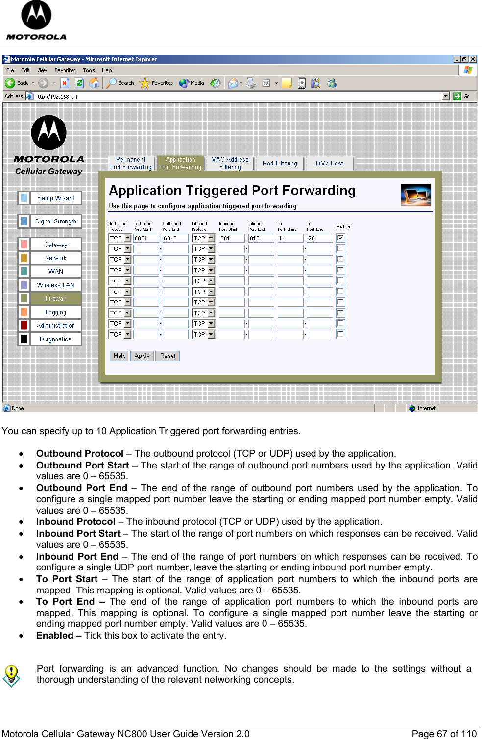  Motorola Cellular Gateway NC800 User Guide Version 2.0     Page 67 of 110   You can specify up to 10 Application Triggered port forwarding entries.  • Outbound Protocol – The outbound protocol (TCP or UDP) used by the application. • Outbound Port Start – The start of the range of outbound port numbers used by the application. Valid values are 0 – 65535. • Outbound Port End – The end of the range of outbound port numbers used by the application. To configure a single mapped port number leave the starting or ending mapped port number empty. Valid values are 0 – 65535. • Inbound Protocol – The inbound protocol (TCP or UDP) used by the application. • Inbound Port Start – The start of the range of port numbers on which responses can be received. Valid values are 0 – 65535. • Inbound Port End – The end of the range of port numbers on which responses can be received. To configure a single UDP port number, leave the starting or ending inbound port number empty.  • To Port Start – The start of the range of application port numbers to which the inbound ports are mapped. This mapping is optional. Valid values are 0 – 65535. • To Port End – The end of the range of application port numbers to which the inbound ports are mapped. This mapping is optional. To configure a single mapped port number leave the starting or ending mapped port number empty. Valid values are 0 – 65535. • Enabled – Tick this box to activate the entry.    Port forwarding is an advanced function. No changes should be made to the settings without a thorough understanding of the relevant networking concepts.  