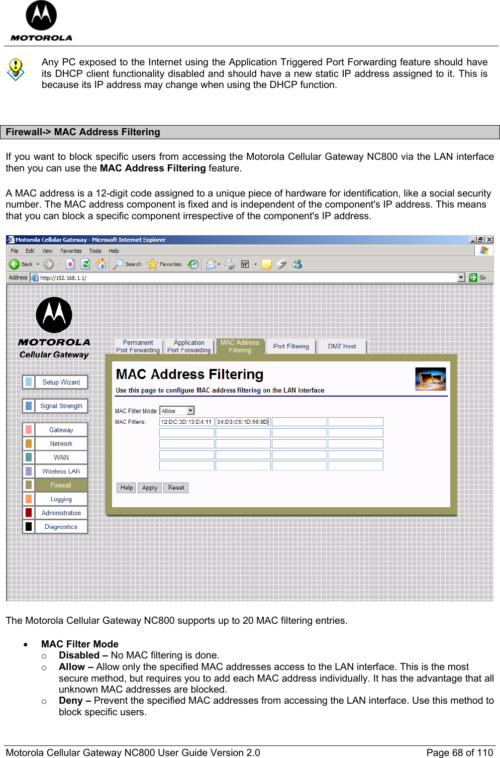  Motorola Cellular Gateway NC800 User Guide Version 2.0     Page 68 of 110   Any PC exposed to the Internet using the Application Triggered Port Forwarding feature should have its DHCP client functionality disabled and should have a new static IP address assigned to it. This is because its IP address may change when using the DHCP function.   Firewall-&gt; MAC Address Filtering If you want to block specific users from accessing the Motorola Cellular Gateway NC800 via the LAN interface then you can use the MAC Address Filtering feature. A MAC address is a 12-digit code assigned to a unique piece of hardware for identification, like a social security number. The MAC address component is fixed and is independent of the component&apos;s IP address. This means that you can block a specific component irrespective of the component&apos;s IP address.  The Motorola Cellular Gateway NC800 supports up to 20 MAC filtering entries.  • MAC Filter Mode o Disabled – No MAC filtering is done. o Allow – Allow only the specified MAC addresses access to the LAN interface. This is the most secure method, but requires you to add each MAC address individually. It has the advantage that all unknown MAC addresses are blocked. o Deny – Prevent the specified MAC addresses from accessing the LAN interface. Use this method to block specific users. 