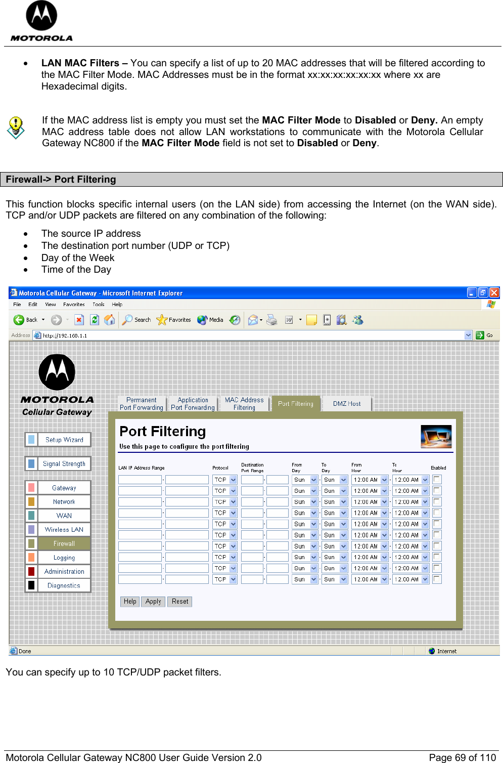  Motorola Cellular Gateway NC800 User Guide Version 2.0     Page 69 of 110  • LAN MAC Filters – You can specify a list of up to 20 MAC addresses that will be filtered according to the MAC Filter Mode. MAC Addresses must be in the format xx:xx:xx:xx:xx:xx where xx are Hexadecimal digits.    If the MAC address list is empty you must set the MAC Filter Mode to Disabled or Deny. An empty MAC address table does not allow LAN workstations to communicate with the Motorola Cellular Gateway NC800 if the MAC Filter Mode field is not set to Disabled or Deny.  Firewall-&gt; Port Filtering This function blocks specific internal users (on the LAN side) from accessing the Internet (on the WAN side). TCP and/or UDP packets are filtered on any combination of the following: •  The source IP address •  The destination port number (UDP or TCP) •  Day of the Week • Time of the Day    You can specify up to 10 TCP/UDP packet filters. 