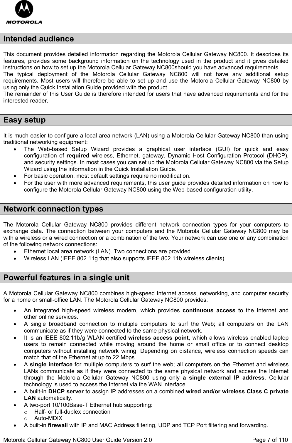  Motorola Cellular Gateway NC800 User Guide Version 2.0     Page 7 of 110  Intended audience This document provides detailed information regarding the Motorola Cellular Gateway NC800. It describes its features, provides some background information on the technology used in the product and it gives detailed instructions on how to set up the Motorola Cellular Gateway NC800should you have advanced requirements. The typical deployment of the Motorola Cellular Gateway NC800 will not have any additional setup requirements. Most users will therefore be able to set up and use the Motorola Cellular Gateway NC800 by using only the Quick Installation Guide provided with the product. The remainder of this User Guide is therefore intended for users that have advanced requirements and for the interested reader. Easy setup It is much easier to configure a local area network (LAN) using a Motorola Cellular Gateway NC800 than using traditional networking equipment: •  The Web-based Setup Wizard provides a graphical user interface (GUI) for quick and easy configuration of required wireless, Ethernet, gateway, Dynamic Host Configuration Protocol (DHCP), and security settings. In most cases you can set up the Motorola Cellular Gateway NC800 via the Setup Wizard using the information in the Quick Installation Guide. •  For basic operation, most default settings require no modification. •  For the user with more advanced requirements, this user guide provides detailed information on how to configure the Motorola Cellular Gateway NC800 using the Web-based configuration utility. Network connection types The Motorola Cellular Gateway NC800 provides different network connection types for your computers to exchange data. The connection between your computers and the Motorola Cellular Gateway NC800 may be with a wireless or a wired connection or a combination of the two. Your network can use one or any combination of the following network connections: •  Ethernet local area network (LAN). Two connections are provided. •  Wireless LAN (IEEE 802.11g that also supports IEEE 802.11b wireless clients) Powerful features in a single unit A Motorola Cellular Gateway NC800 combines high-speed Internet access, networking, and computer security for a home or small-office LAN. The Motorola Cellular Gateway NC800 provides: •  An integrated high-speed wireless modem, which provides continuous access to the Internet and other online services. •  A single broadband connection to multiple computers to surf the Web; all computers on the LAN communicate as if they were connected to the same physical network. •  It is an IEEE 802.11b/g WLAN certified wireless access point, which allows wireless enabled laptop users to remain connected while moving around the home or small office or to connect desktop computers without installing network wiring. Depending on distance, wireless connection speeds can match that of the Ethernet at up to 22 Mbps. • A single interface for multiple computers to surf the web; all computers on the Ethernet and wireless LANs communicate as if they were connected to the same physical network and access the Internet through the Motorola Cellular Gateway NC800 using only a single external IP address. Cellular technology is used to access the Internet via the WAN interface. • A built-in DHCP server to assign IP addresses on a combined wired and/or wireless Class C private LAN automatically. •  A two-port 10/100Base-T Ethernet hub supporting: o  Half- or full-duplex connection o Auto-MDIX • A built-in firewall with IP and MAC Address filtering, UDP and TCP Port filtering and forwarding. 