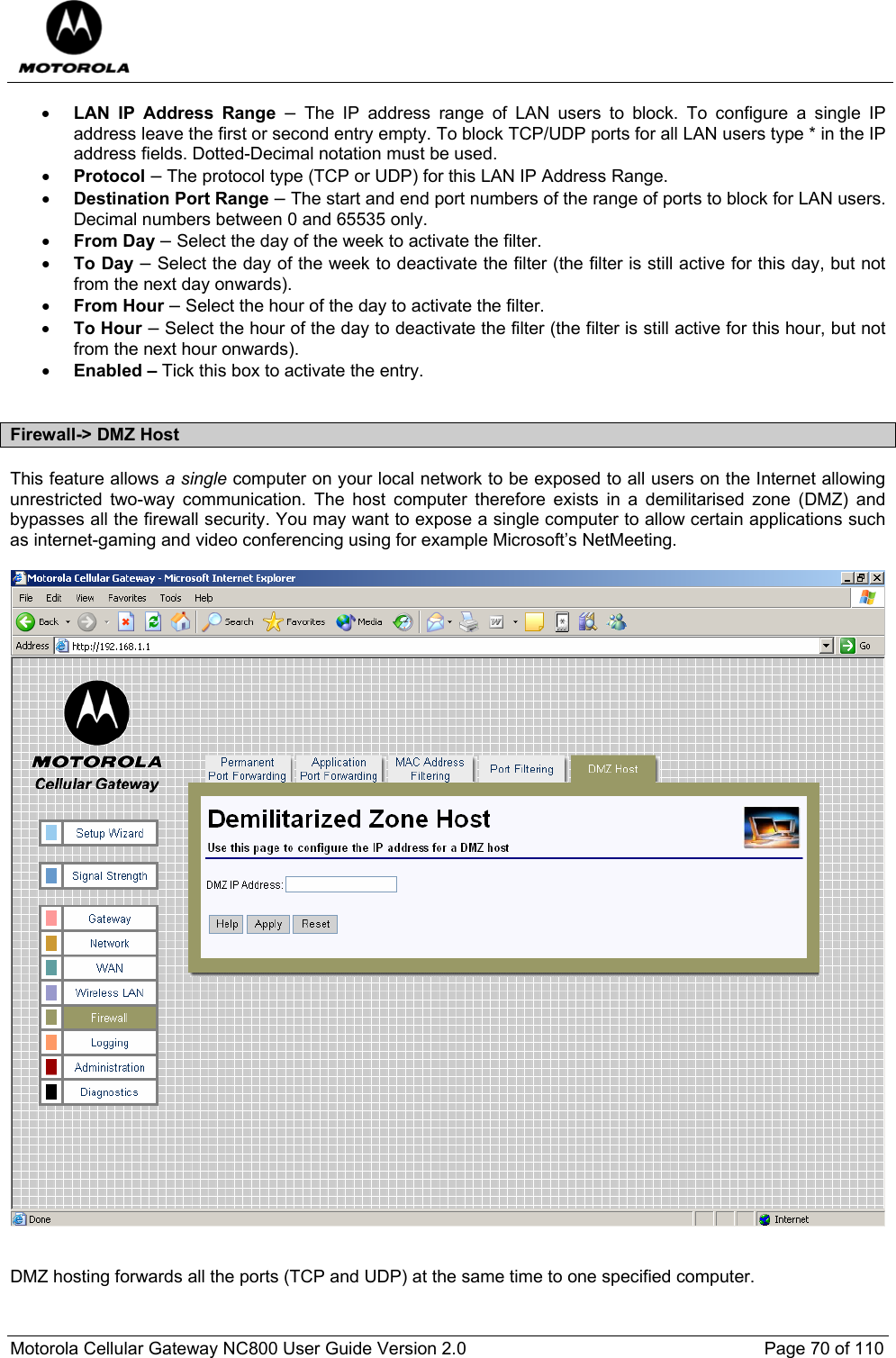  Motorola Cellular Gateway NC800 User Guide Version 2.0     Page 70 of 110  • LAN IP Address Range – The IP address range of LAN users to block. To configure a single IP address leave the first or second entry empty. To block TCP/UDP ports for all LAN users type * in the IP address fields. Dotted-Decimal notation must be used. • Protocol – The protocol type (TCP or UDP) for this LAN IP Address Range. • Destination Port Range – The start and end port numbers of the range of ports to block for LAN users. Decimal numbers between 0 and 65535 only. • From Day – Select the day of the week to activate the filter. • To Day – Select the day of the week to deactivate the filter (the filter is still active for this day, but not from the next day onwards). • From Hour – Select the hour of the day to activate the filter. • To Hour – Select the hour of the day to deactivate the filter (the filter is still active for this hour, but not from the next hour onwards). • Enabled – Tick this box to activate the entry.  Firewall-&gt; DMZ Host This feature allows a single computer on your local network to be exposed to all users on the Internet allowing unrestricted two-way communication. The host computer therefore exists in a demilitarised zone (DMZ) and bypasses all the firewall security. You may want to expose a single computer to allow certain applications such as internet-gaming and video conferencing using for example Microsoft’s NetMeeting.     DMZ hosting forwards all the ports (TCP and UDP) at the same time to one specified computer. 