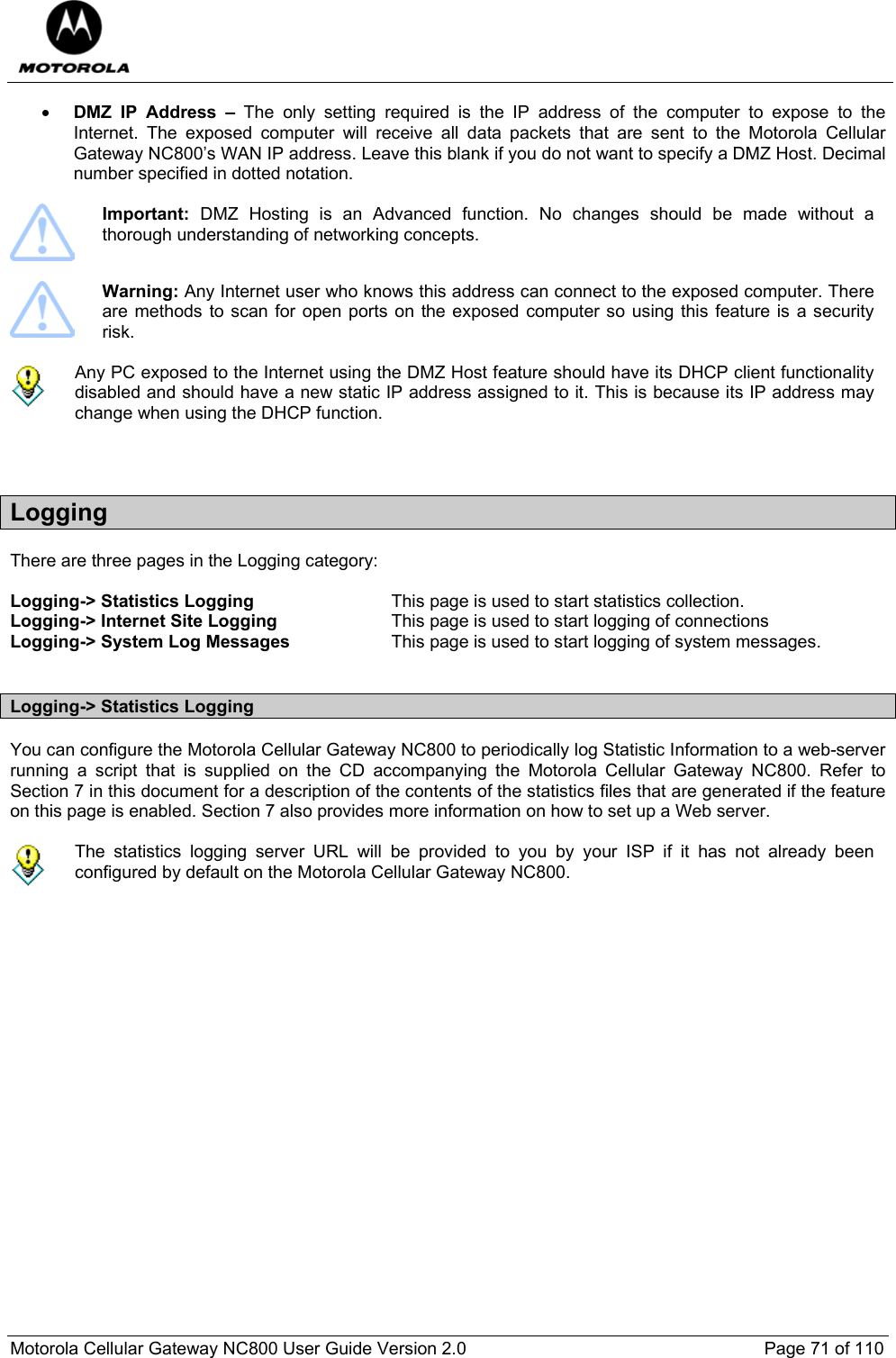  Motorola Cellular Gateway NC800 User Guide Version 2.0     Page 71 of 110  • DMZ IP Address – The only setting required is the IP address of the computer to expose to the Internet. The exposed computer will receive all data packets that are sent to the Motorola Cellular Gateway NC800’s WAN IP address. Leave this blank if you do not want to specify a DMZ Host. Decimal number specified in dotted notation.   Important:  DMZ Hosting is an Advanced function. No changes should be made without a thorough understanding of networking concepts.   Warning: Any Internet user who knows this address can connect to the exposed computer. There are methods to scan for open ports on the exposed computer so using this feature is a security risk.    Any PC exposed to the Internet using the DMZ Host feature should have its DHCP client functionality disabled and should have a new static IP address assigned to it. This is because its IP address may change when using the DHCP function.   Logging There are three pages in the Logging category:  Logging-&gt; Statistics Logging  This page is used to start statistics collection. Logging-&gt; Internet Site Logging  This page is used to start logging of connections  Logging-&gt; System Log Messages  This page is used to start logging of system messages.  Logging-&gt; Statistics Logging You can configure the Motorola Cellular Gateway NC800 to periodically log Statistic Information to a web-server running a script that is supplied on the CD accompanying the Motorola Cellular Gateway NC800. Refer to Section 7 in this document for a description of the contents of the statistics files that are generated if the feature on this page is enabled. Section 7 also provides more information on how to set up a Web server.   The statistics logging server URL will be provided to you by your ISP if it has not already been configured by default on the Motorola Cellular Gateway NC800.  