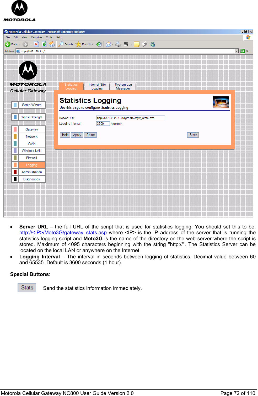  Motorola Cellular Gateway NC800 User Guide Version 2.0     Page 72 of 110    • Server URL – the full URL of the script that is used for statistics logging. You should set this to be: http://&lt;IP&gt;/Moto3G/gateway_stats.asp where &lt;IP&gt; is the IP address of the server that is running the statistics logging script and Moto3G is the name of the directory on the web server where the script is stored. Maximum of 4095 characters beginning with the string &quot;http://&quot;. The Statistics Server can be located on the local LAN or anywhere on the Internet. • Logging Interval – The interval in seconds between logging of statistics. Decimal value between 60 and 65535. Default is 3600 seconds (1 hour).  Special Buttons:   Send the statistics information immediately.             