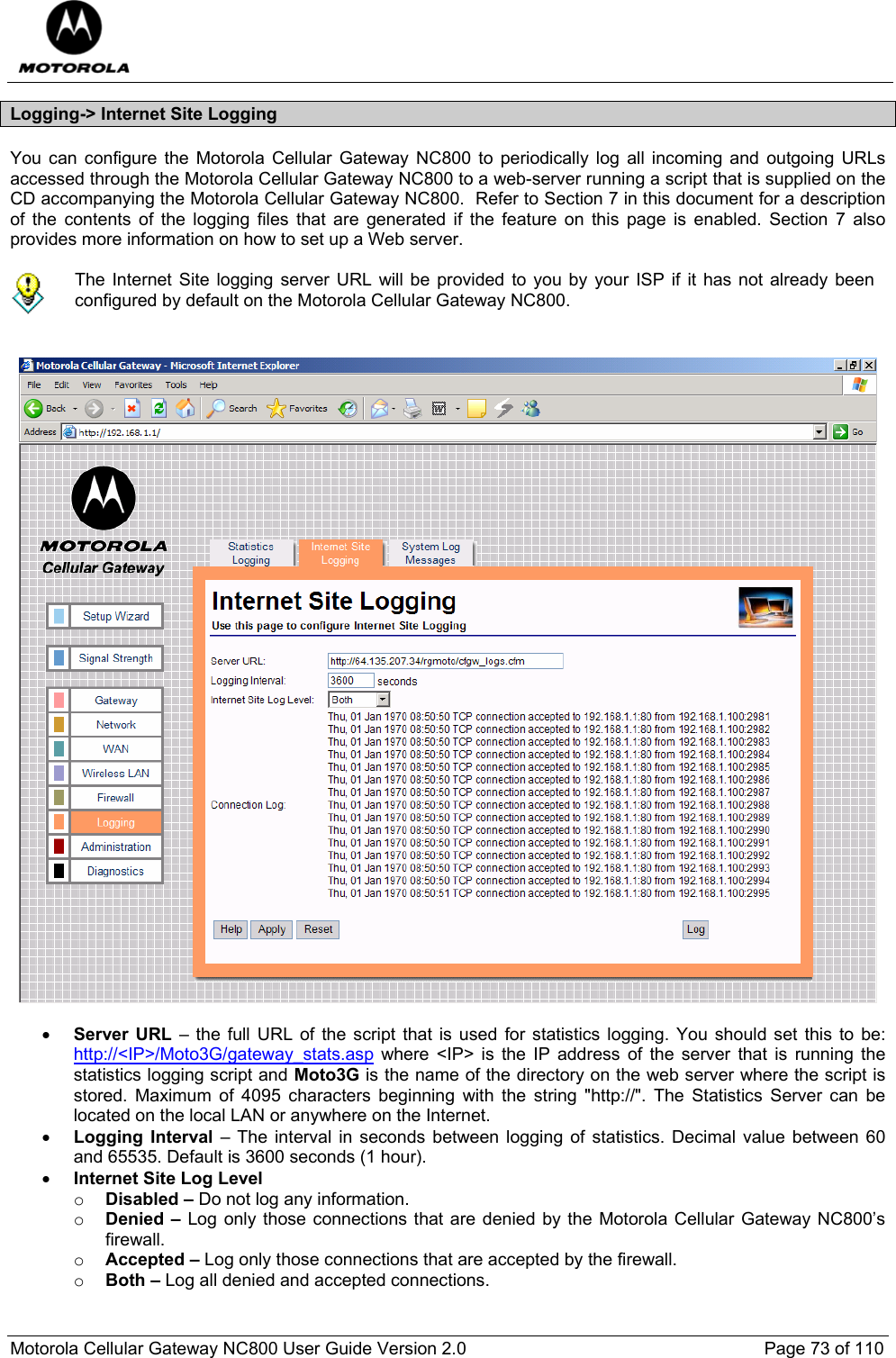  Motorola Cellular Gateway NC800 User Guide Version 2.0     Page 73 of 110  Logging-&gt; Internet Site Logging You can configure the Motorola Cellular Gateway NC800 to periodically log all incoming and outgoing URLs accessed through the Motorola Cellular Gateway NC800 to a web-server running a script that is supplied on the CD accompanying the Motorola Cellular Gateway NC800.  Refer to Section 7 in this document for a description of the contents of the logging files that are generated if the feature on this page is enabled. Section 7 also provides more information on how to set up a Web server.   The Internet Site logging server URL will be provided to you by your ISP if it has not already been configured by default on the Motorola Cellular Gateway NC800.     • Server URL – the full URL of the script that is used for statistics logging. You should set this to be: http://&lt;IP&gt;/Moto3G/gateway_stats.asp where &lt;IP&gt; is the IP address of the server that is running the statistics logging script and Moto3G is the name of the directory on the web server where the script is stored. Maximum of 4095 characters beginning with the string &quot;http://&quot;. The Statistics Server can be located on the local LAN or anywhere on the Internet. • Logging Interval – The interval in seconds between logging of statistics. Decimal value between 60 and 65535. Default is 3600 seconds (1 hour). • Internet Site Log Level o Disabled – Do not log any information. o Denied – Log only those connections that are denied by the Motorola Cellular Gateway NC800’s firewall. o Accepted – Log only those connections that are accepted by the firewall. o Both – Log all denied and accepted connections. 