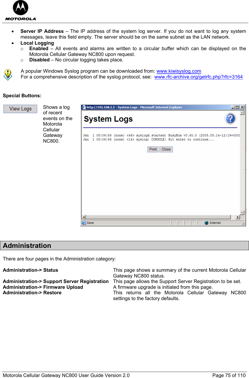  Motorola Cellular Gateway NC800 User Guide Version 2.0     Page 75 of 110  • Server IP Address – The IP address of the system log server. If you do not want to log any system messages, leave this field empty. The server should be on the same subnet as the LAN network.   • Local Logging  o Enabled – All events and alarms are written to a circular buffer which can be displayed on the Motorola Cellular Gateway NC800 upon request.   o Disabled – No circular logging takes place.   A popular Windows Syslog program can be downloaded from: www.kiwisyslog.com For a comprehensive description of the syslog protocol, see:  www.rfc-archive.org/getrfc.php?rfc=3164   Special Buttons:   Shows a log of recent events on the Motorola Cellular Gateway NC800.  Administration There are four pages in the Administration category:  Administration-&gt; Status  This page shows a summary of the current Motorola Cellular Gateway NC800 status. Administration-&gt; Support Server Registration  This page allows the Support Server Registration to be set. Administration-&gt; Firmware Upload  A firmware upgrade is initiated from this page. Administration-&gt; Restore  This returns all the Motorola Cellular Gateway NC800 settings to the factory defaults.             