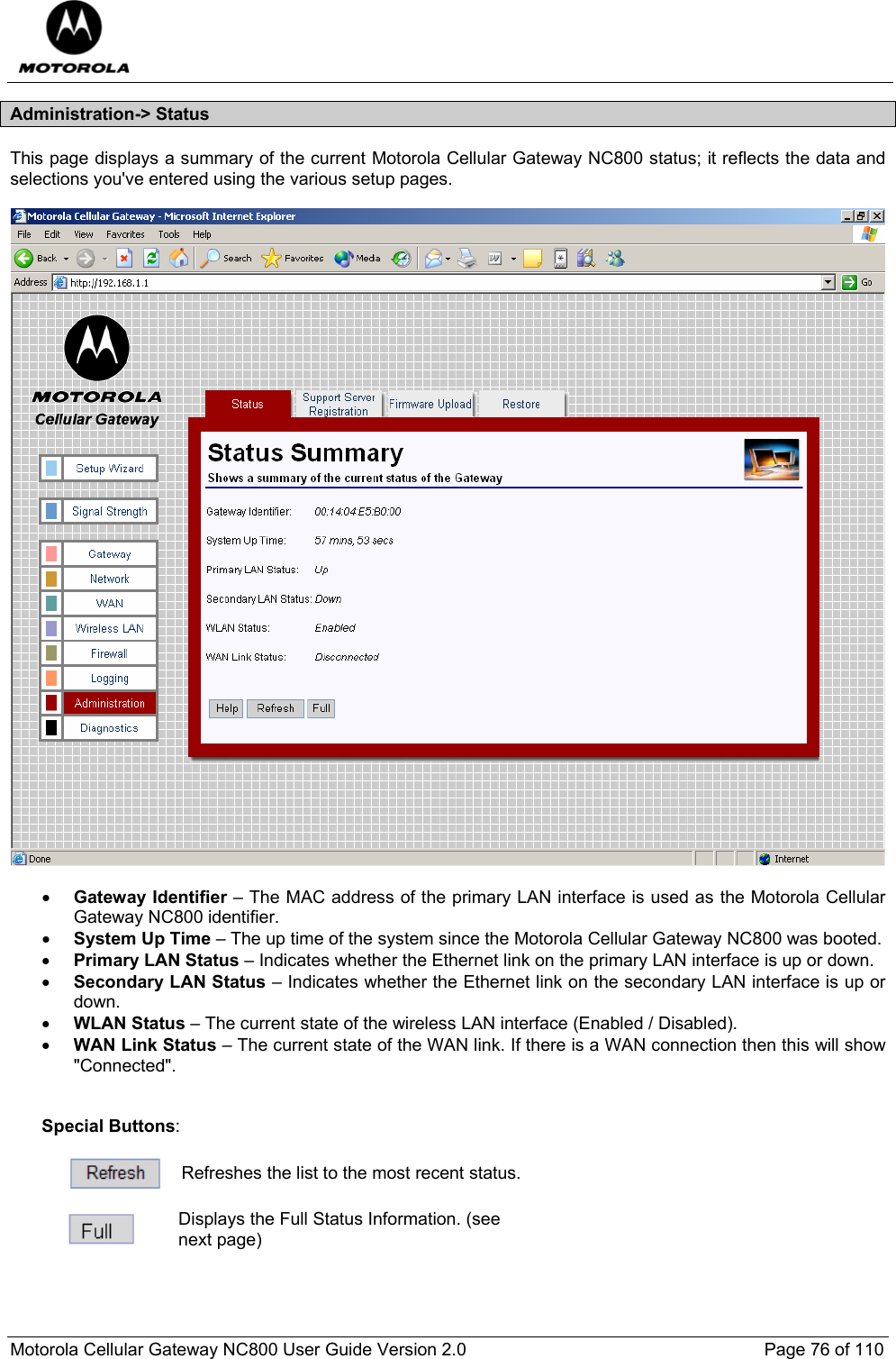  Motorola Cellular Gateway NC800 User Guide Version 2.0     Page 76 of 110  Administration-&gt; Status This page displays a summary of the current Motorola Cellular Gateway NC800 status; it reflects the data and selections you&apos;ve entered using the various setup pages.    • Gateway Identifier – The MAC address of the primary LAN interface is used as the Motorola Cellular Gateway NC800 identifier. • System Up Time – The up time of the system since the Motorola Cellular Gateway NC800 was booted. • Primary LAN Status – Indicates whether the Ethernet link on the primary LAN interface is up or down. • Secondary LAN Status – Indicates whether the Ethernet link on the secondary LAN interface is up or down. • WLAN Status – The current state of the wireless LAN interface (Enabled / Disabled). • WAN Link Status – The current state of the WAN link. If there is a WAN connection then this will show &quot;Connected&quot;.   Special Buttons:   Refreshes the list to the most recent status.   Displays the Full Status Information. (see next page) 