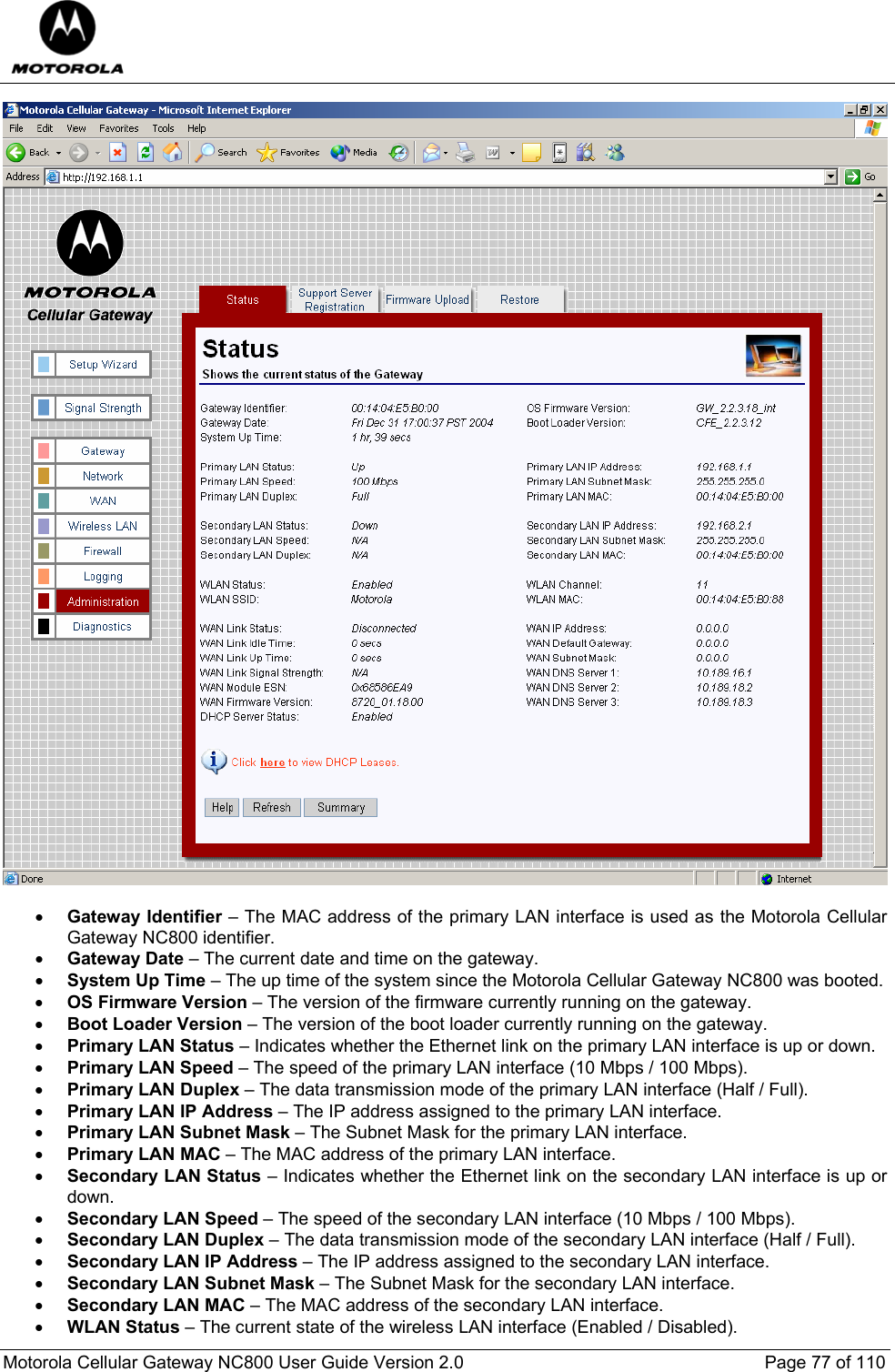  Motorola Cellular Gateway NC800 User Guide Version 2.0     Page 77 of 110    • Gateway Identifier – The MAC address of the primary LAN interface is used as the Motorola Cellular Gateway NC800 identifier. • Gateway Date – The current date and time on the gateway. • System Up Time – The up time of the system since the Motorola Cellular Gateway NC800 was booted. • OS Firmware Version – The version of the firmware currently running on the gateway. • Boot Loader Version – The version of the boot loader currently running on the gateway. • Primary LAN Status – Indicates whether the Ethernet link on the primary LAN interface is up or down. • Primary LAN Speed – The speed of the primary LAN interface (10 Mbps / 100 Mbps). • Primary LAN Duplex – The data transmission mode of the primary LAN interface (Half / Full). • Primary LAN IP Address – The IP address assigned to the primary LAN interface. • Primary LAN Subnet Mask – The Subnet Mask for the primary LAN interface. • Primary LAN MAC – The MAC address of the primary LAN interface. • Secondary LAN Status – Indicates whether the Ethernet link on the secondary LAN interface is up or down. • Secondary LAN Speed – The speed of the secondary LAN interface (10 Mbps / 100 Mbps). • Secondary LAN Duplex – The data transmission mode of the secondary LAN interface (Half / Full). • Secondary LAN IP Address – The IP address assigned to the secondary LAN interface. • Secondary LAN Subnet Mask – The Subnet Mask for the secondary LAN interface. • Secondary LAN MAC – The MAC address of the secondary LAN interface. • WLAN Status – The current state of the wireless LAN interface (Enabled / Disabled). 